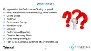 What Next?
On approval of the Performance Testing proposal:
 Need to nail down the methodology to be followed
 Define Scope
 Test Plan
 Environment Set up
 Build test script
 Execute
 Performance Reporting
 Disaster Recovery Plans
 Code tuning techniques
 Plan for demographic switching of server instances

                                       9
 