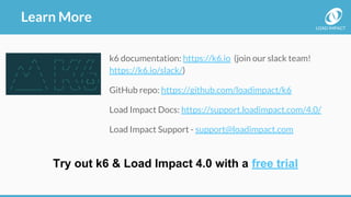 LOAD IMPACT
Learn More
k6 documentation: https://k6.io (join our slack team!
https://k6.io/slack/)
GitHub repo: https://github.com/loadimpact/k6
Load Impact Docs: https://support.loadimpact.com/4.0/
Load Impact Support - support@loadimpact.com
Try out k6 & Load Impact 4.0 with a free trial
 