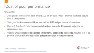 11
Skills | Knowledge | Collaboration
Cost of poor performance
For example:
✓ John Lewis’s website went down around 3.20 pm on Black Friday - analysts estimated it could
cost £ 2.8m pounds.
✓ Web giant like Amazon would lose as much as $120 000 per minute of downtime.
✓ Microsoft Bing found that a two-second slowdown caused a 4.3 percent reduction in
revenue per user.
✓ Website Shopzilla reduced page load times from 7 seconds to 2 seconds, resulting in a 7–12
percent increase in revenue and 50 percent reduction in hardware costs.
* http://www.webperformancetoday.com/2010/06/15/everything-you-wanted-to-know-about-web-performance/
 