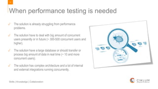 12
Skills | Knowledge | Collaboration
When performance testing is needed
✓ The solution is already struggling from performance
problems.
✓ The solution have to deal with big amount of concurrent
users presently or in future (~ 300-500 concurrent users and
higher).
✓ The solution have a large database or should transfer or
process big amount of data in real time (~ 10 and more
concurrent users).
✓ The solution has complex architecture and a lot of internal
and external integrations running concurrently.
 