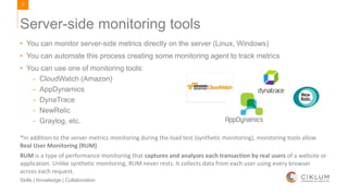 37
Skills | Knowledge | Collaboration
• You can monitor server-side metrics directly on the server (Linux, Windows)
• You can automate this process creating some monitoring agent to track metrics
• You can use one of monitoring tools:
- CloudWatch (Amazon)
- AppDynamics
- DynaTrace
- NewRelic
- Graylog, etc.
Server-side monitoring tools
*In addition to the server metrics monitoring during the load test (synthetic monitoring), monitoring tools allow
Real User Monitoring (RUM).
RUM is a type of performance monitoring that captures and analyzes each transaction by real users of a website or
application. Unlike synthetic monitoring, RUM never rests. It collects data from each user using every browser
across each request.
 