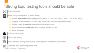 39
Skills | Knowledge | Collaboration
Strong load testing tools should be able
Traffic recorder
Have IDE (console or GUI) which allows:
a) Create Requests of required protocol (HTTP, HTTPs, WS, WSS, JDBC, TCP, AJAX, etc.)
b) Support Transactions – to track time for all static data loading / redirections
c) Create Load Scenarios with ability of parametrization
d) Build different Load Profiles with rump-up and shut-down
e) Have debugger
Load runner engine
Distributed testing
Load test data saving (distributed), including client and server-side metrics
Load test data monitoring in real time
 