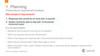 46
Skills | Knowledge | Collaboration
1. Planning
Performance requirement analysis
Bad sample of requirements:
1. Response time should be no more than 4 seconds
2. System should be able to deal with 10 thousands
concurrent users
It is not clear whether:
• Response time should be 4 seconds for all requests?
• What if all response time will be 3.99 seconds?
• What if most request will response with 2 seconds but several with 6 seconds?
• What users do and how often? Open Main page or more?
• What if more than 10 ths. users? System should scale, or new users will be rejected or response time
just increases?
 