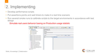 53
Skills | Knowledge | Collaboration
2. Implementing
• Develop performance scripts
• Put assertions points and wait timers to make it a real time scenario
• Run several smoke runs to calibrate scripts to the target environments in accordance with test
design
Simulate real users behavior basing on Production usage statistic
 