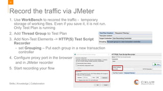 82
Skills | Knowledge | Collaboration
1. Use WorkBench to recored the traffic - temporary
storage of working files. Even if you save it, it is not run.
Only Test Plan is running
2. Add Thread Group to Test Plan
3. Add Non-Test Elements -> HTTP(S) Test Script
Recorder
- set Grouping – Put each group in a new transaction
controller
4. Configure proxy port in the browser
and in JMeter recorder
5. Start recording your flow
Record the traffic via JMeter
 