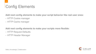 83
Skills | Knowledge | Collaboration
Add next config elements to make your script behavior like real user ones:
- HTTP Cookie manager
- HTTP Cache manager
Add next config elements to make your scripts more flexible:
- HTTP Request Defaults
- HTTP Header Manager
Config Elements
 