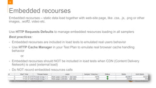 85
Skills | Knowledge | Collaboration
Embedded recourses – static data load together with web-site page, like .css, .js, .png or other
images, .woff2. video etc.
Use HTTP Requests Defaults to manage embedded resources loading in all samplers
Best practices:
- Embedded recourses are included in load tests to emulated real users behavior
- Use HTTP Cache Manager in your Test Plan to emulate real browser cache handling
behavior
or
- Embedded recourses should NOT be included in load tests when CDN (Content Delivery
Network) is used (external load)
- Do NOT record embedded resources calls
Embedded recourses
 