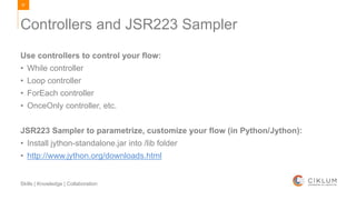 87
Skills | Knowledge | Collaboration
Use controllers to control your flow:
• While controller
• Loop controller
• ForEach controller
• OnceOnly controller, etc.
JSR223 Sampler to parametrize, customize your flow (in Python/Jython):
• Install jython-standalone.jar into /lib folder
• http://www.jython.org/downloads.html
Controllers and JSR223 Sampler
 