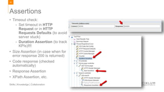 89
Skills | Knowledge | Collaboration
• Timeout check:
- Set timeout in HTTP
Request or in HTTP
Requests Defaults (to avoid
server stuck)
- Duration Assertion (to track
KPIs)!!!
• Size Assertion (in case when for
error response 200 is returned)
• Code response (checked
automatically)
• Response Assertion
• XPath Assertion, etc.
Assertions
 