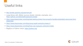 94
Skills | Knowledge | Collaboration
• http://jmeter.apache.org/usermanual/
• Large library with JMeter sources (books, tutorials, examples, etc.)
https://github.com/aliesbelik/awesome-jmeter
• https://www.blazemeter.com/blog/web-testing-jmeter-how-properly-handle-embedded-resources-html-
responses
• https://www.blazemeter.com/blog/using-xpath-extractor-jmeter-0
• https://www.blazemeter.com/blog/how-use-cssjquery-extractor-jmeter
• RegExp on Python check: https://pythex.org/
Useful links
 