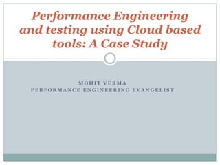 M O H I T V E R M A
P E R F O R M A N C E E N G I N E E R I N G E V A N G E L I S T
Performance Engineering
and testing using Cloud based
tools: A Case Study
 
