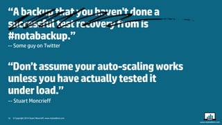 19 
© Copyright 2014 Stuart Moncrieff, www.myloadtest.com 
www.myloadtest.com 
“A backup that you haven't done a successful test recovery from is #notabackup.” 
-- Some guy on Twitter 
“Don’t assume your auto-scaling works unless you have actually tested it under load.” 
-- Stuart Moncrieff 
 
