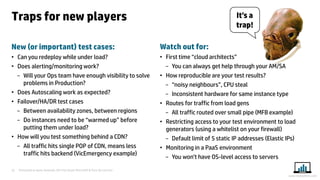 Presented at Iqnite Australia 2014 by Stuart Moncrieff & Chris De Lorenzo 
22 
www.myloadtest.com 
Traps for new players 
New (or important) test cases: 
•Can you redeploy while under load? 
•Does alerting/monitoring work? 
−Will your Ops team have enough visibility to solve problems in Production? 
•Does Autoscaling work as expected? 
•Failover/HA/DR test cases 
−Between availability zones, between regions 
−Do instances need to be “warmed up” before putting them under load? 
•How will you test something behind a CDN? 
−All traffic hits single POP of CDN, means less traffic hits backend (VicEmergency example) 
Watch out for: 
•First time “cloud architects” 
−You can always get help through your AM/SA 
•How reproducible are your test results? 
−“noisy neighbours”, CPU steal 
−Inconsistent hardware for same instance type 
•Routes for traffic from load gens 
−All traffic routed over small pipe (MFB example) 
•Restricting access to your test environment to load generators (using a whitelist on your firewall) 
−Default limit of 5 static IP addresses (Elastic IPs) 
•Monitoring in a PaaS environment 
−You won’t have OS-level access to servers 
It’s a trap!  