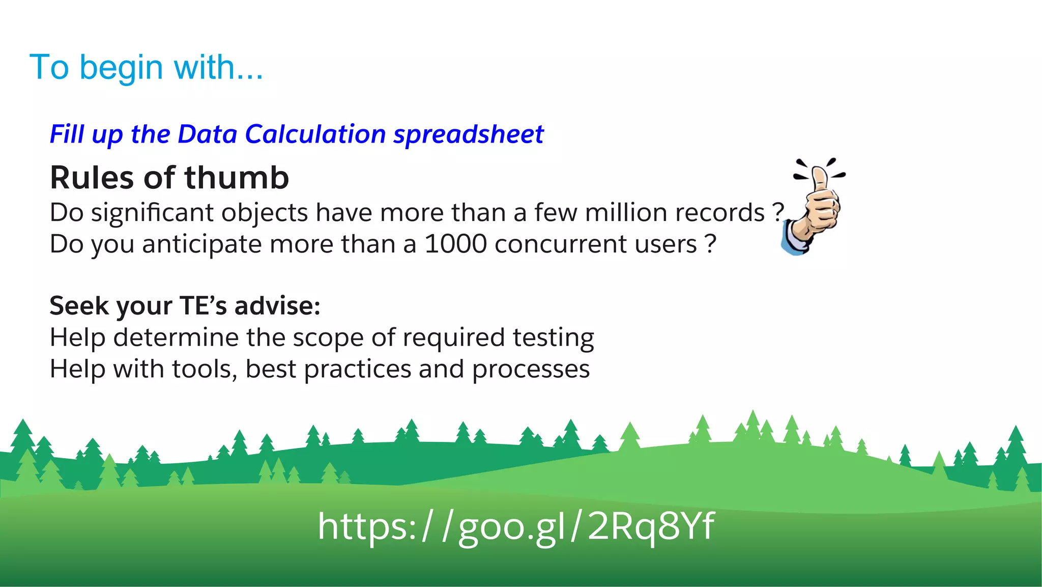 https://goo.gl/2Rq8Yf
Fill up the Data & API Consumption spreadsheet
Rules of thumb
Do signiﬁcant objects have more than a few million records ?
Do you anticipate a thousand concurrent users or more ?
Seek your TE’s advise:
Help determine the scope of required testing
Help with tools, best practices and processes
To begin with...
11
 