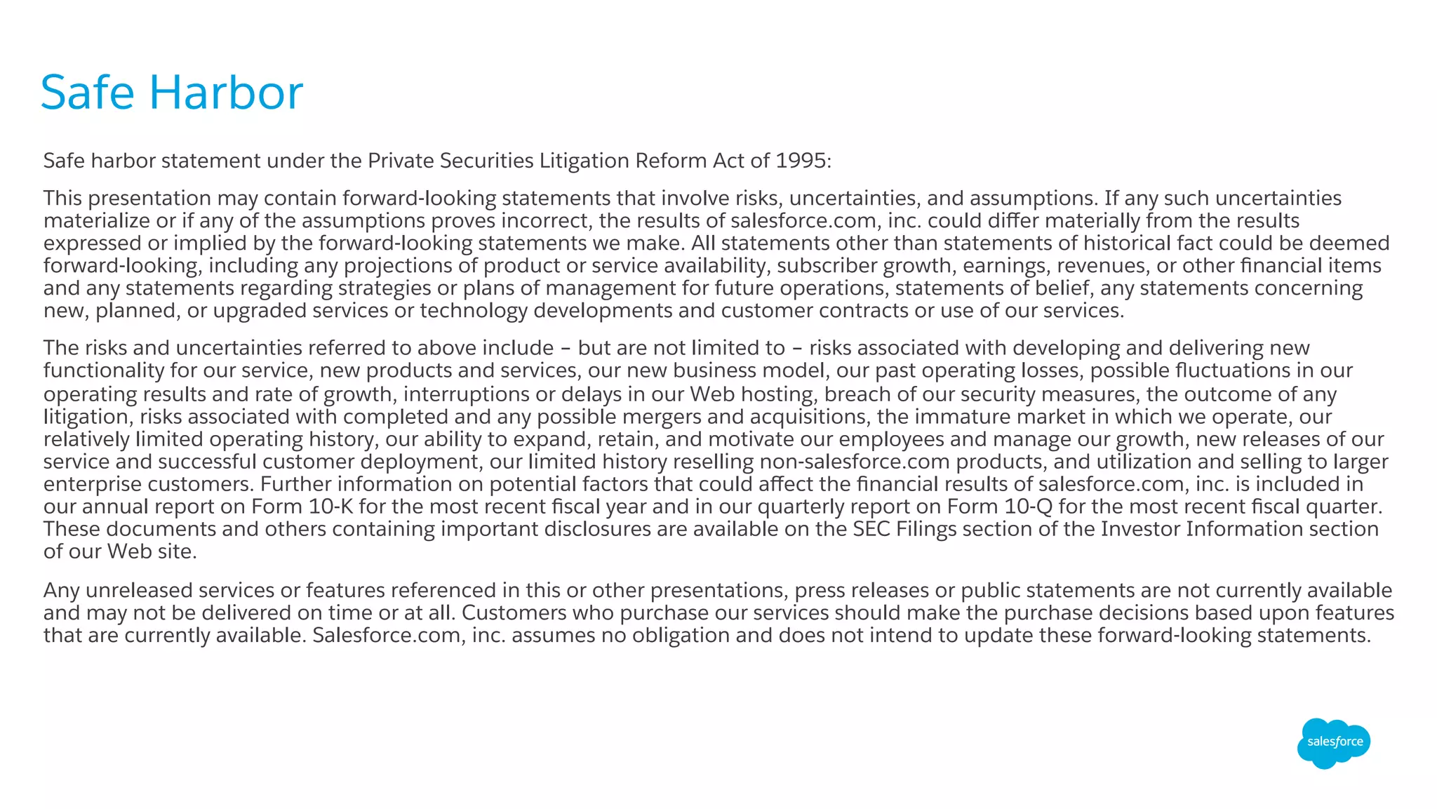Safe harbor statement under the Private Securities Litigation Reform Act of 1995:
This presentation may contain forward-looking statements that involve risks, uncertainties, and assumptions. If any such uncertainties
materialize or if any of the assumptions proves incorrect, the results of salesforce.com, inc. could diﬀer materially from the results
expressed or implied by the forward-looking statements we make. All statements other than statements of historical fact could be deemed
forward-looking, including any projections of product or service availability, subscriber growth, earnings, revenues, or other ﬁnancial items
and any statements regarding strategies or plans of management for future operations, statements of belief, any statements concerning
new, planned, or upgraded services or technology developments and customer contracts or use of our services.
The risks and uncertainties referred to above include – but are not limited to – risks associated with developing and delivering new
functionality for our service, new products and services, our new business model, our past operating losses, possible ﬂuctuations in our
operating results and rate of growth, interruptions or delays in our Web hosting, breach of our security measures, the outcome of any
litigation, risks associated with completed and any possible mergers and acquisitions, the immature market in which we operate, our
relatively limited operating history, our ability to expand, retain, and motivate our employees and manage our growth, new releases of our
service and successful customer deployment, our limited history reselling non-salesforce.com products, and utilization and selling to larger
enterprise customers. Further information on potential factors that could aﬀect the ﬁnancial results of salesforce.com, inc. is included in
our annual report on Form 10-K for the most recent ﬁscal year and in our quarterly report on Form 10-Q for the most recent ﬁscal quarter.
These documents and others containing important disclosures are available on the SEC Filings section of the Investor Information section
of our Web site.
Any unreleased services or features referenced in this or other presentations, press releases or public statements are not currently available
and may not be delivered on time or at all. Customers who purchase our services should make the purchase decisions based upon features
that are currently available. Salesforce.com, inc. assumes no obligation and does not intend to update these forward-looking statements.
Safe Harbor
3
 