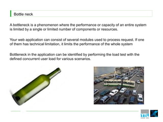 Bottle neck
A bottleneck is a phenomenon where the performance or capacity of an entire system
is limited by a single or limited number of components or resources.
Your web application can consist of several modules used to process request. If one
of them has technical limitation, it limits the performance of the whole system
Bottleneck in the application can be identified by performing the load test with the
defined concurrent user load for various scenarios.
 
