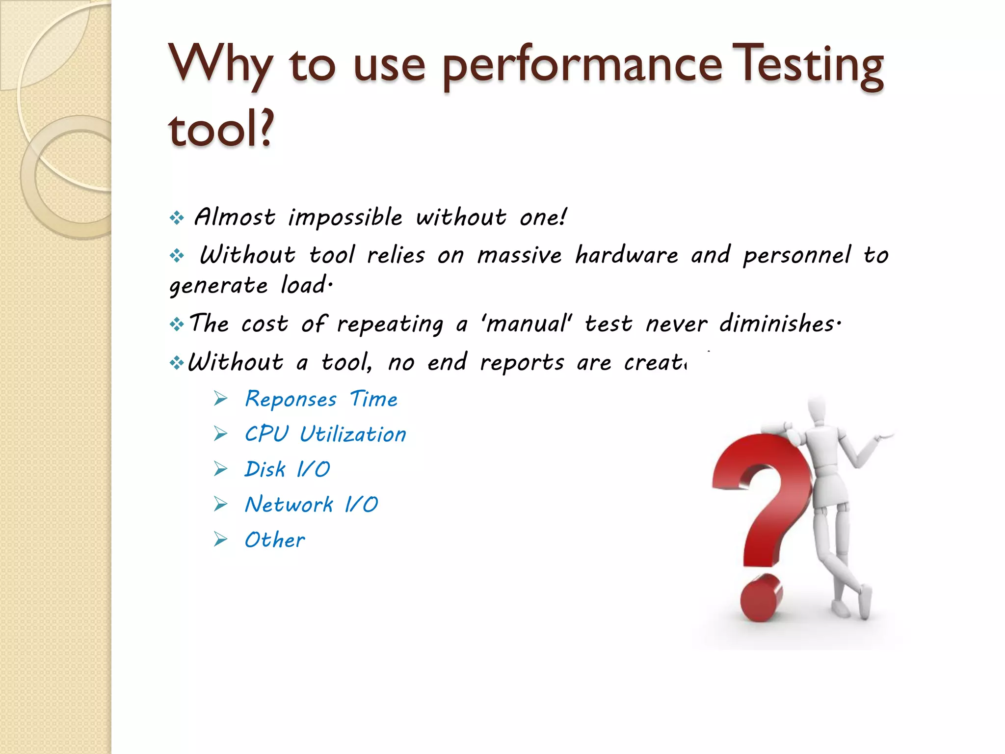 Why to use performance Testing
tool?
 Almost impossible without one!
 Without tool relies on massive hardware and personnel to
generate load.
The cost of repeating a 'manual' test never diminishes.
Without a tool, no end reports are created.
 Reponses Time
 CPU Utilization
 Disk I/O
 Network I/O
 Other
 