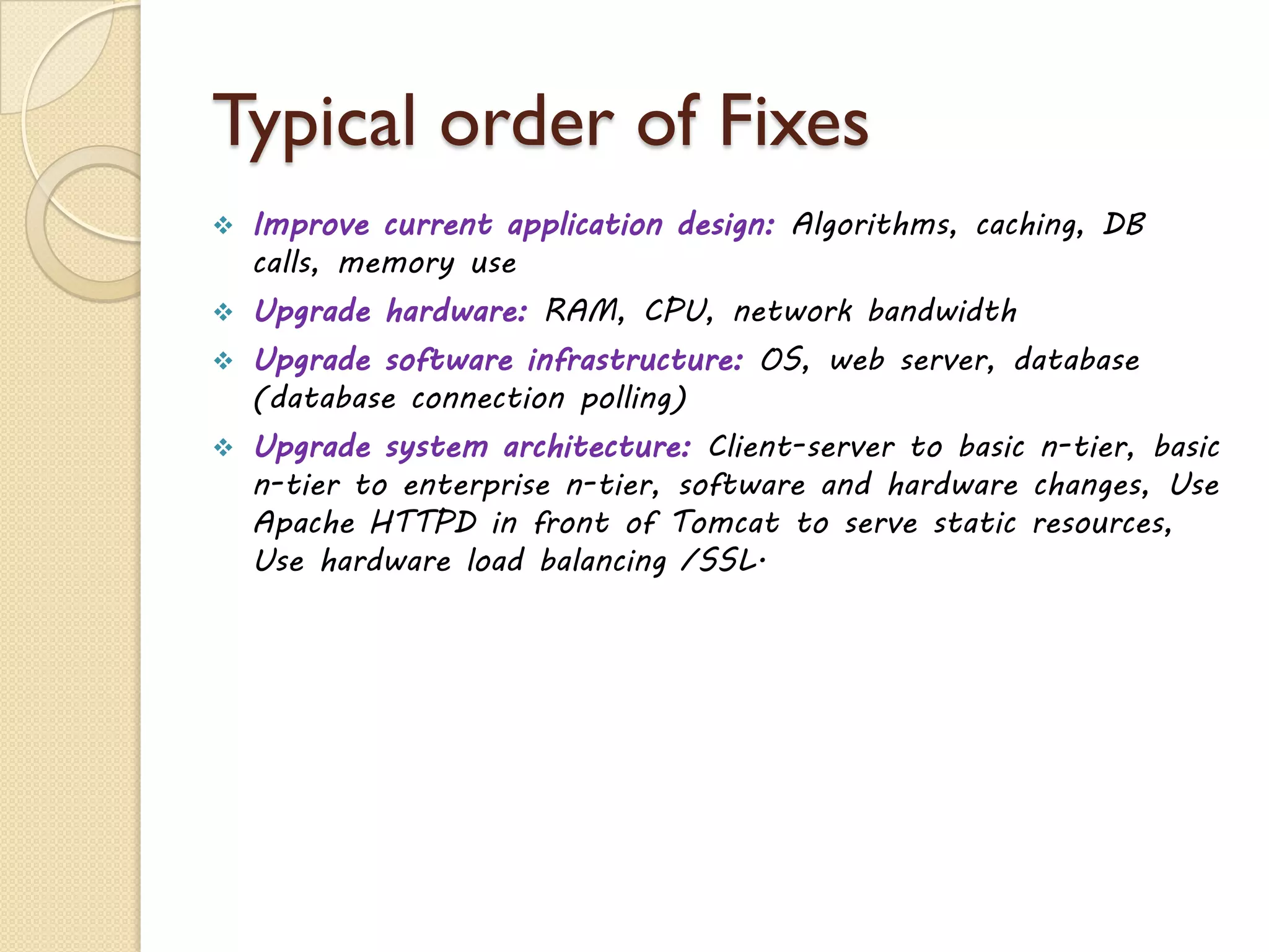 Typical order of Fixes
 Improve current application design: Algorithms, caching, DB
calls, memory use
 Upgrade hardware: RAM, CPU, network bandwidth
 Upgrade software infrastructure: OS, web server, database
(database connection polling)
 Upgrade system architecture: Client-server to basic n-tier, basic
n-tier to enterprise n-tier, software and hardware changes, Use
Apache HTTPD in front of Tomcat to serve static resources,
Use hardware load balancing /SSL.
 