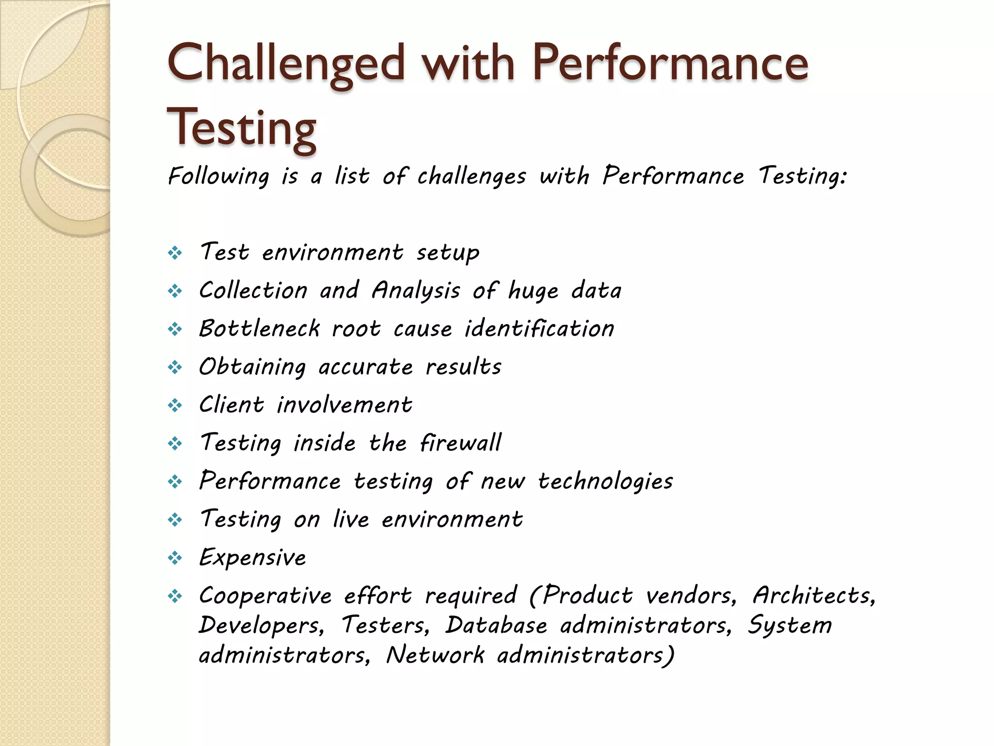 Challenged with Performance
Testing
Following is a list of challenges with Performance Testing:
 Test environment setup
 Collection and Analysis of huge data
 Bottleneck root cause identification
 Obtaining accurate results
 Client involvement
 Testing inside the firewall
 Performance testing of new technologies
 Testing on live environment
 Expensive
 Cooperative effort required (Product vendors, Architects,
Developers, Testers, Database administrators, System
administrators, Network administrators)
 