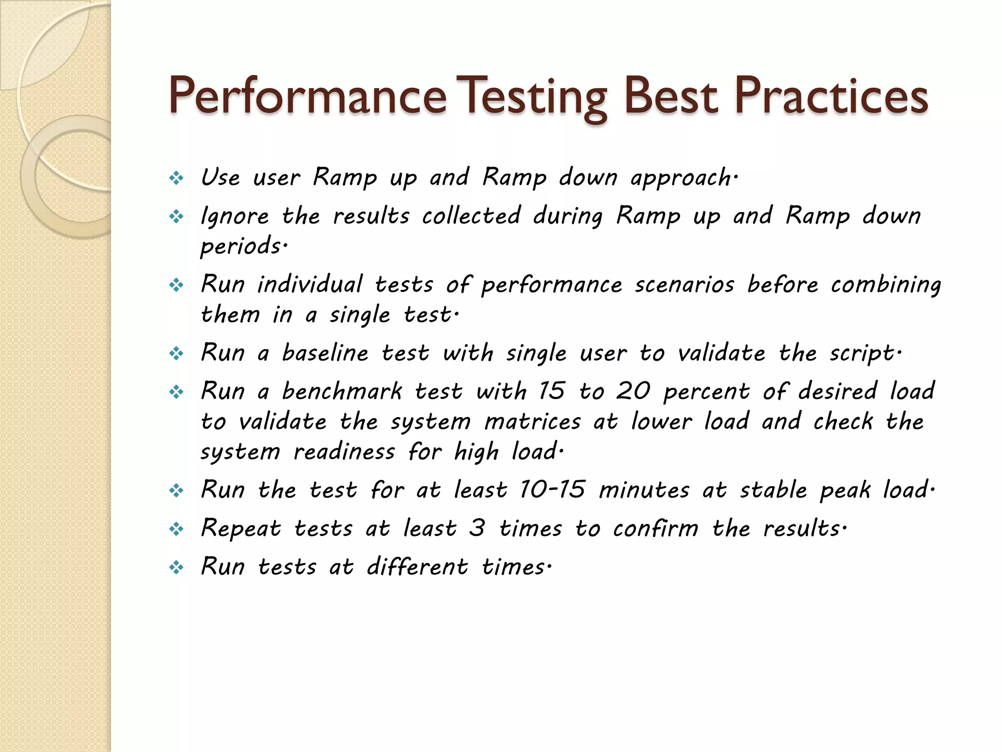 PerformanceTesting Best Practices
 Use user Ramp up and Ramp down approach.
 Ignore the results collected during Ramp up and Ramp down
periods.
 Run individual tests of performance scenarios before combining
them in a single test.
 Run a baseline test with single user to validate the script.
 Run a benchmark test with 15 to 20 percent of desired load
to validate the system matrices at lower load and check the
system readiness for high load.
 Run the test for at least 10-15 minutes at stable peak load.
 Repeat tests at least 3 times to confirm the results.
 Run tests at different times.
 