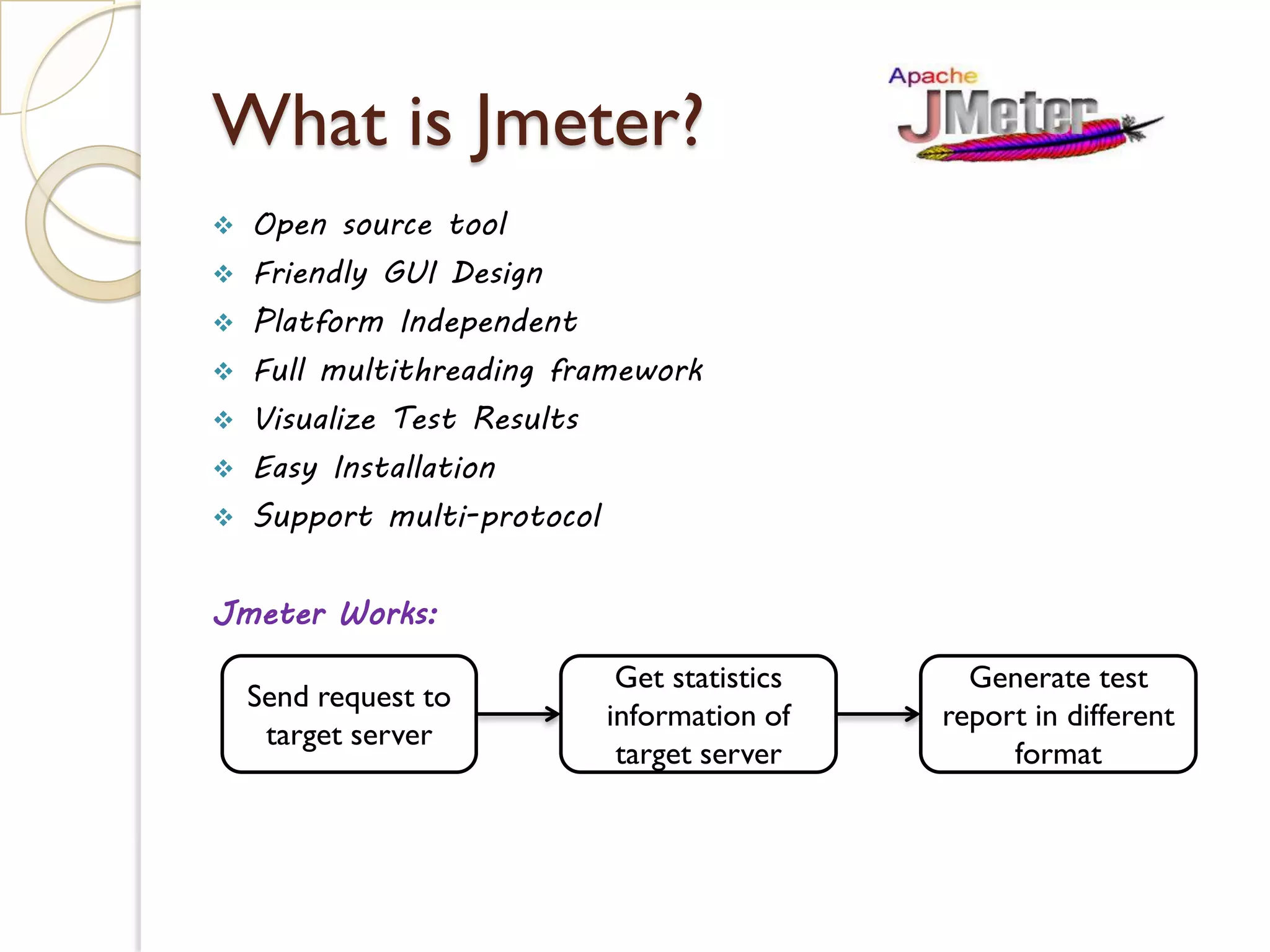 What is Jmeter?
 Open source tool
 Friendly GUI Design
 Platform Independent
 Full multithreading framework
 Visualize Test Results
 Easy Installation
 Support multi-protocol
Jmeter Works:
Send request to
target server
Get statistics
information of
target server
Generate test
report in different
format
 
