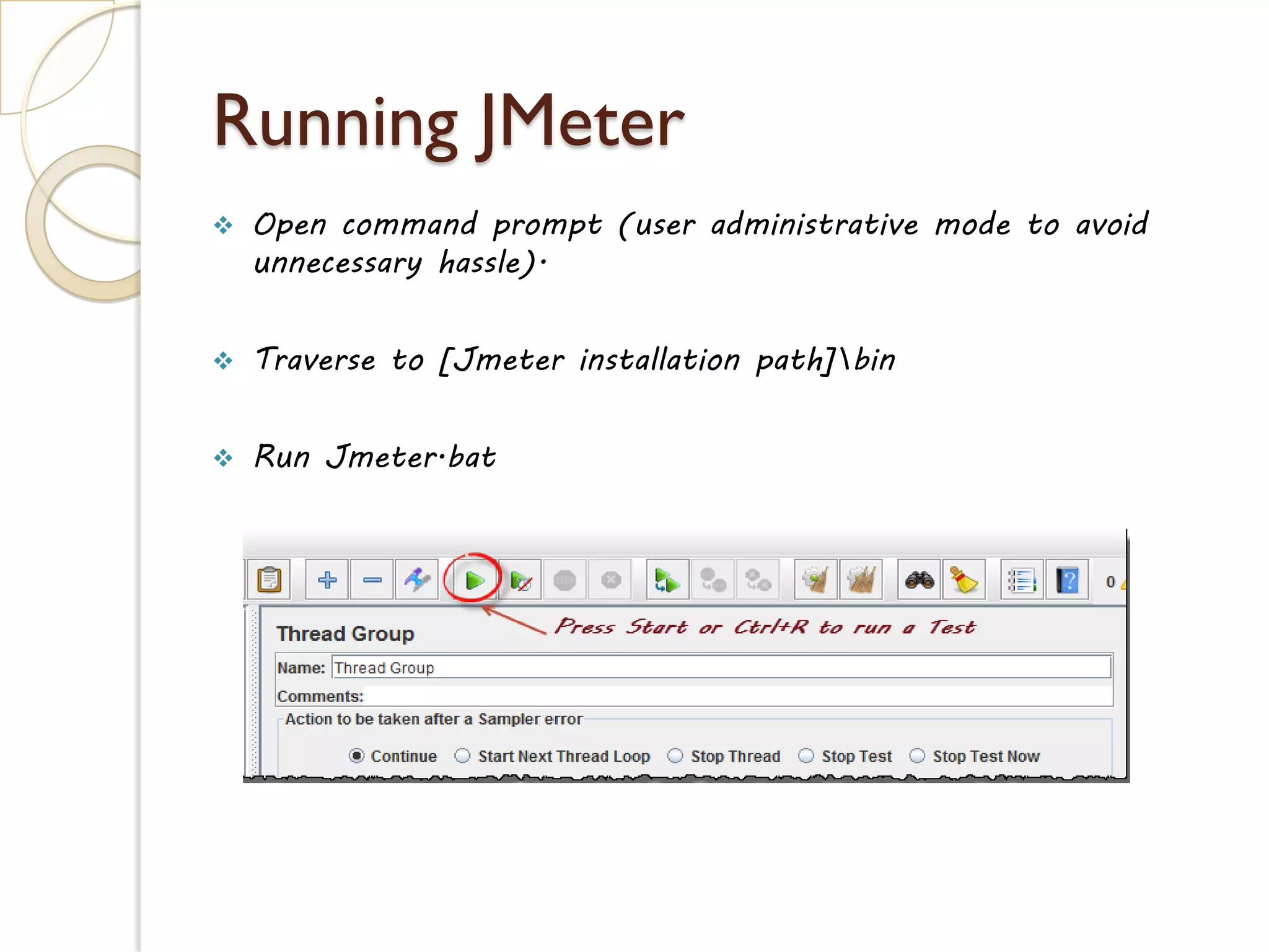 Running JMeter
 Open command prompt (user administrative mode to avoid
unnecessary hassle).
 Traverse to [Jmeter installation path]bin
 Run Jmeter.bat
 