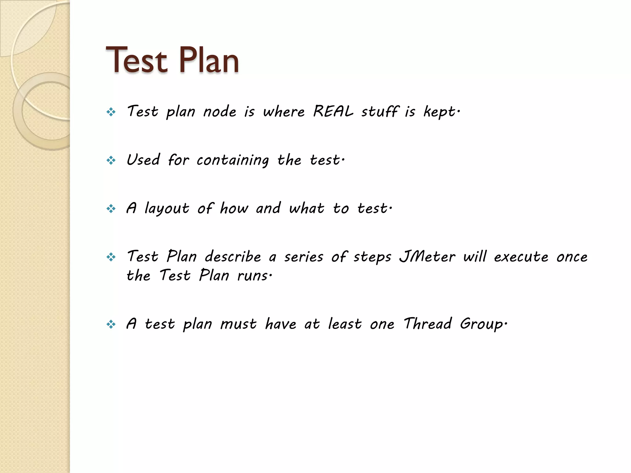 Test Plan
 Test plan node is where REAL stuff is kept.
 Used for containing the test.
 A layout of how and what to test.
 Test Plan describe a series of steps JMeter will execute once
the Test Plan runs.
 A test plan must have at least one Thread Group.
 