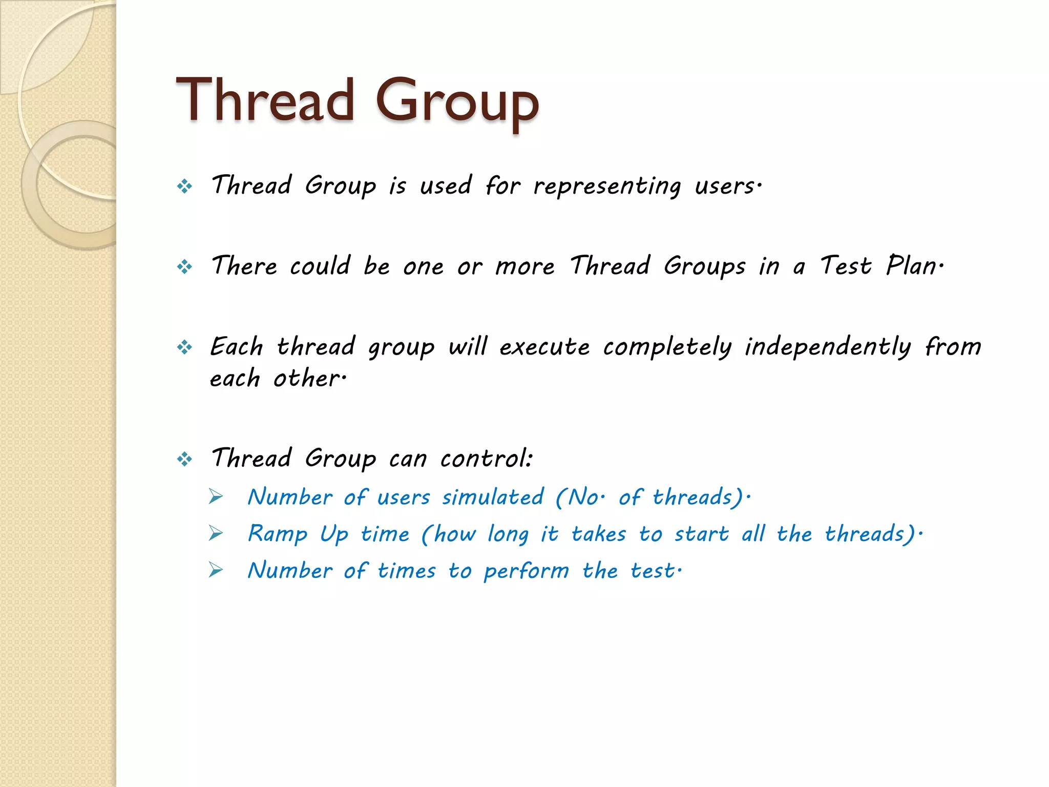 Thread Group
 Thread Group is used for representing users.
 There could be one or more Thread Groups in a Test Plan.
 Each thread group will execute completely independently from
each other.
 Thread Group can control:
 Number of users simulated (No. of threads).
 Ramp Up time (how long it takes to start all the threads).
 Number of times to perform the test.
 
