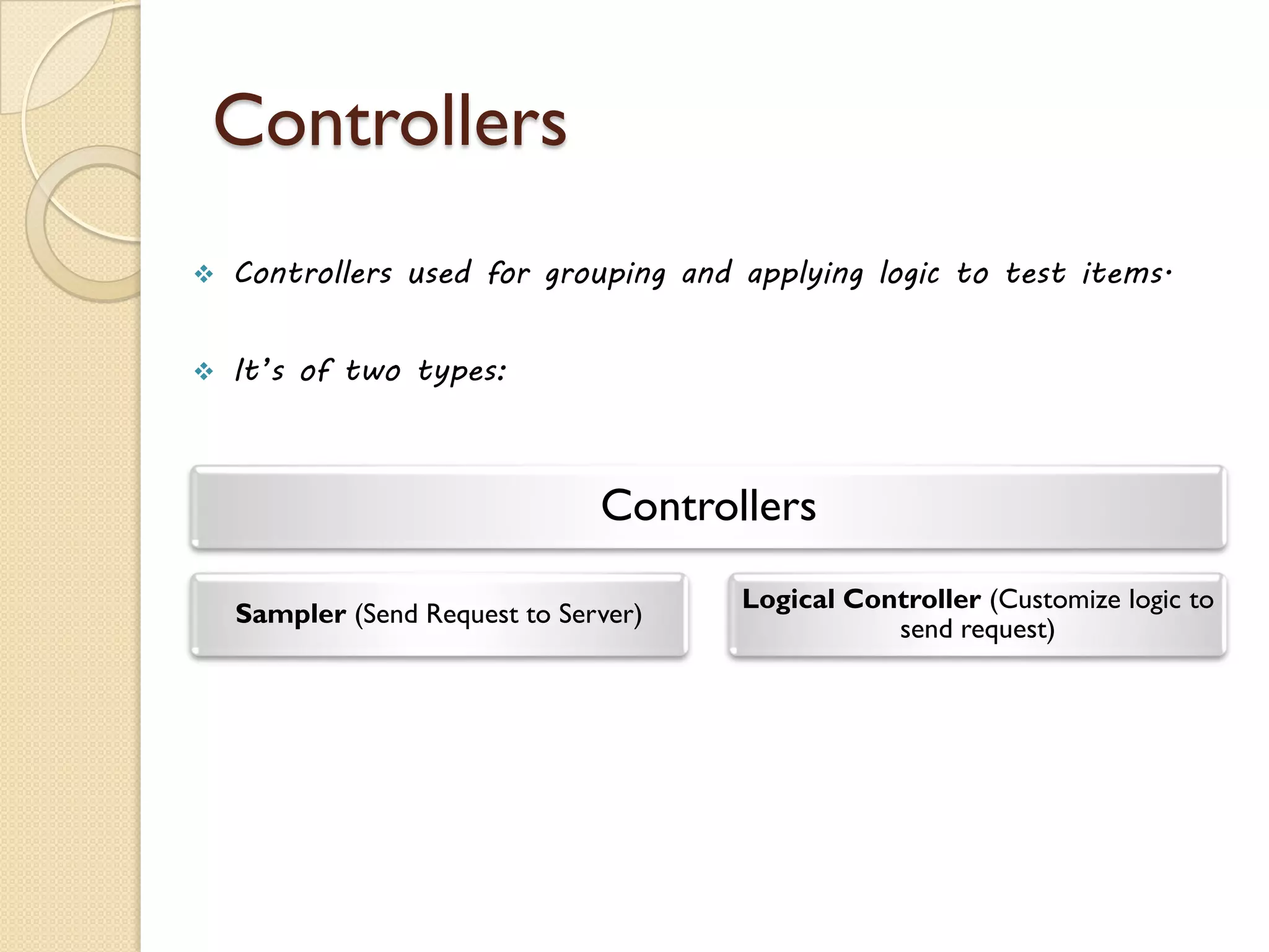 Controllers
 Controllers used for grouping and applying logic to test items.
 It’s of two types:
Controllers
Sampler (Send Request to Server)
Logical Controller (Customize logic to
send request)
 