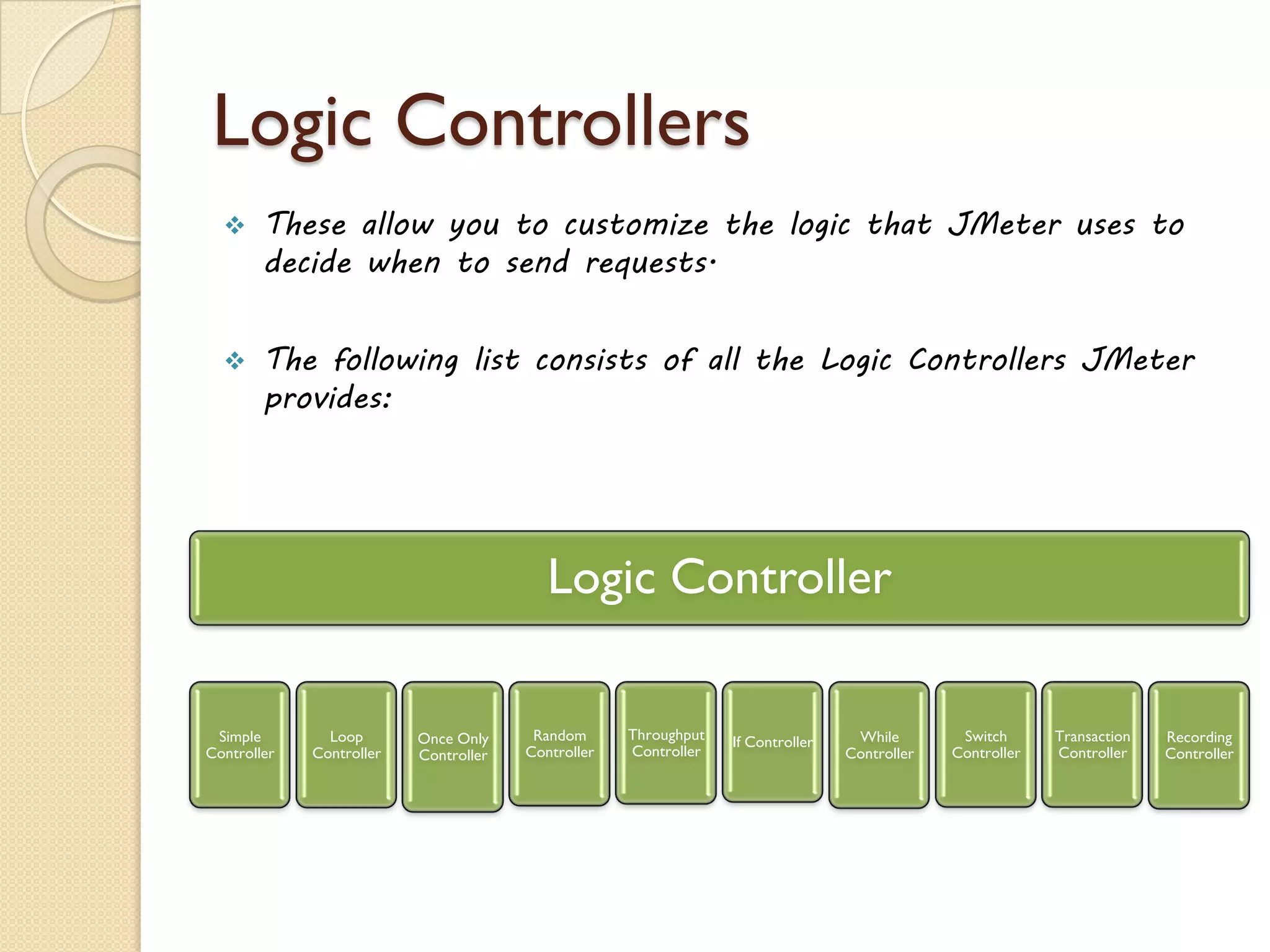 Logic Controllers
 These allow you to customize the logic that JMeter uses to
decide when to send requests.
 The following list consists of all the Logic Controllers JMeter
provides:
Logic Controller
Simple
Controller
Loop
Controller
Once Only
Controller
Random
Controller
Throughput
Controller
If Controller While
Controller
Switch
Controller
Transaction
Controller
Recording
Controller
 