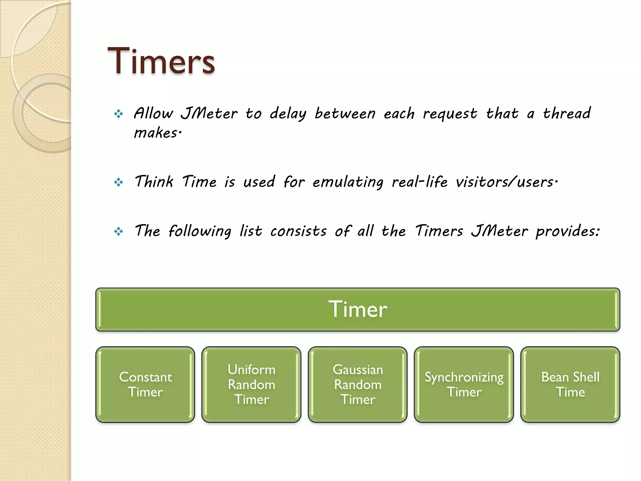 Timers
 Allow JMeter to delay between each request that a thread
makes.
 Think Time is used for emulating real-life visitors/users.
 The following list consists of all the Timers JMeter provides:
Timer
Constant
Timer
Uniform
Random
Timer
Gaussian
Random
Timer
Synchronizing
Timer
Bean Shell
Time
 