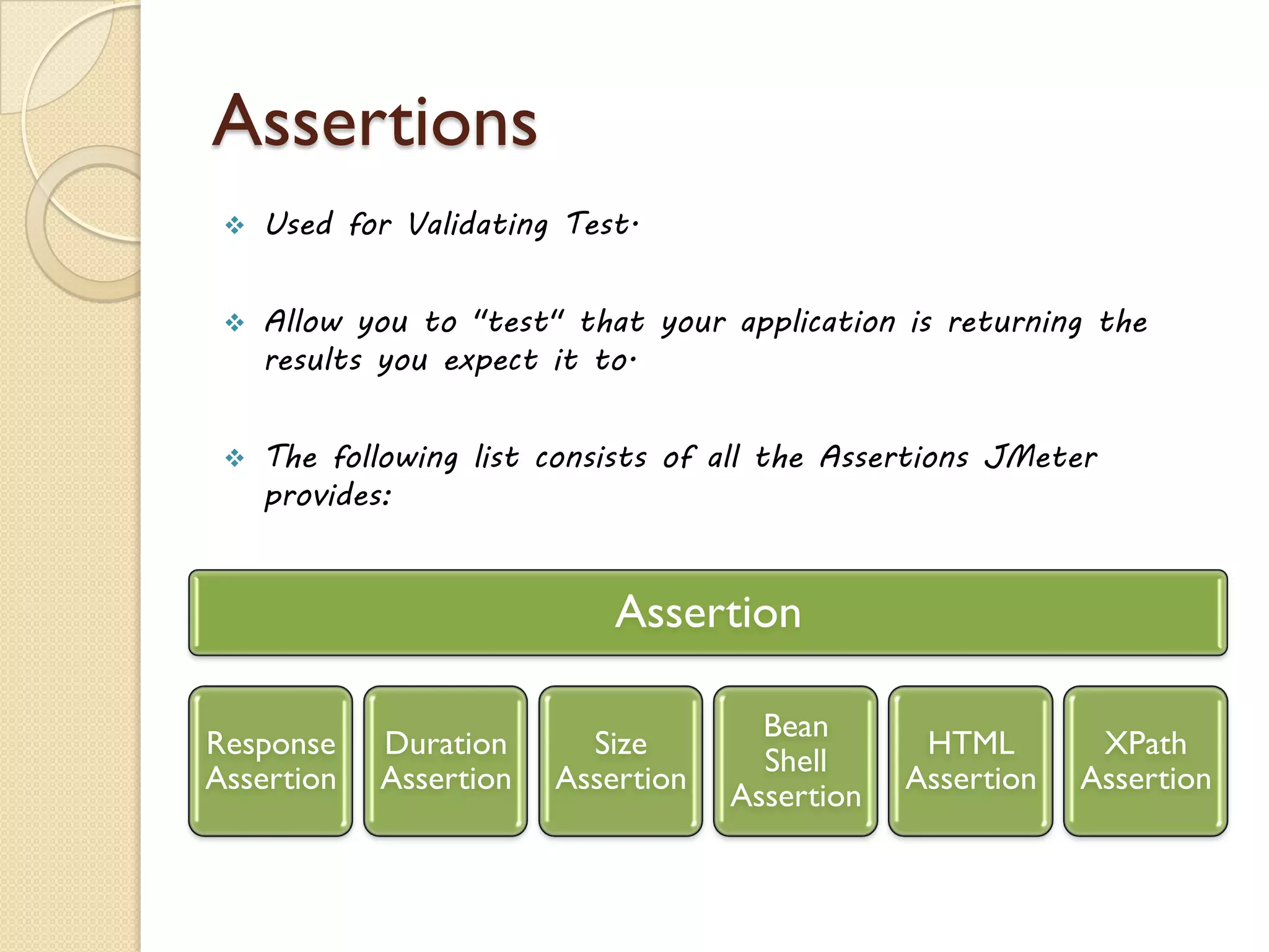 Assertions
 Used for Validating Test.
 Allow you to "test" that your application is returning the
results you expect it to.
 The following list consists of all the Assertions JMeter
provides:
Assertion
Response
Assertion
Duration
Assertion
Size
Assertion
Bean
Shell
Assertion
HTML
Assertion
XPath
Assertion
 
