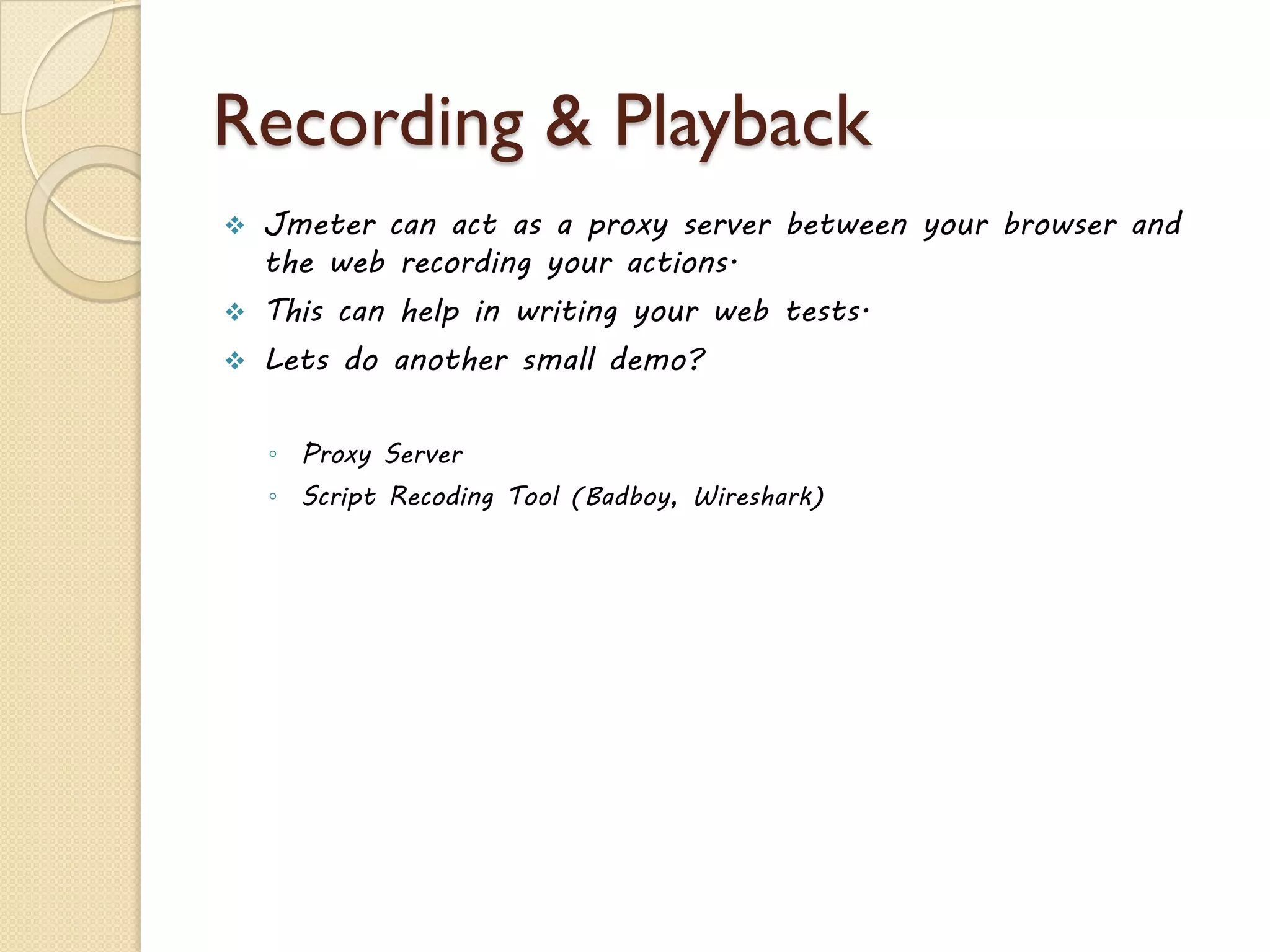Recording & Playback
 Jmeter can act as a proxy server between your browser and
the web recording your actions.
 This can help in writing your web tests.
 Lets do another small demo?
◦ Proxy Server
◦ Script Recoding Tool (Badboy, Wireshark)
 