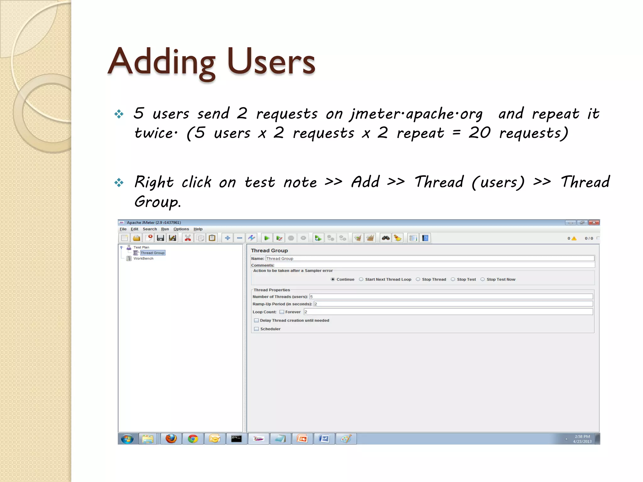 Adding Users
 5 users send 2 requests on jmeter.apache.org and repeat it
twice. (5 users x 2 requests x 2 repeat = 20 requests)
 Right click on test note >> Add >> Thread (users) >> Thread
Group.
 