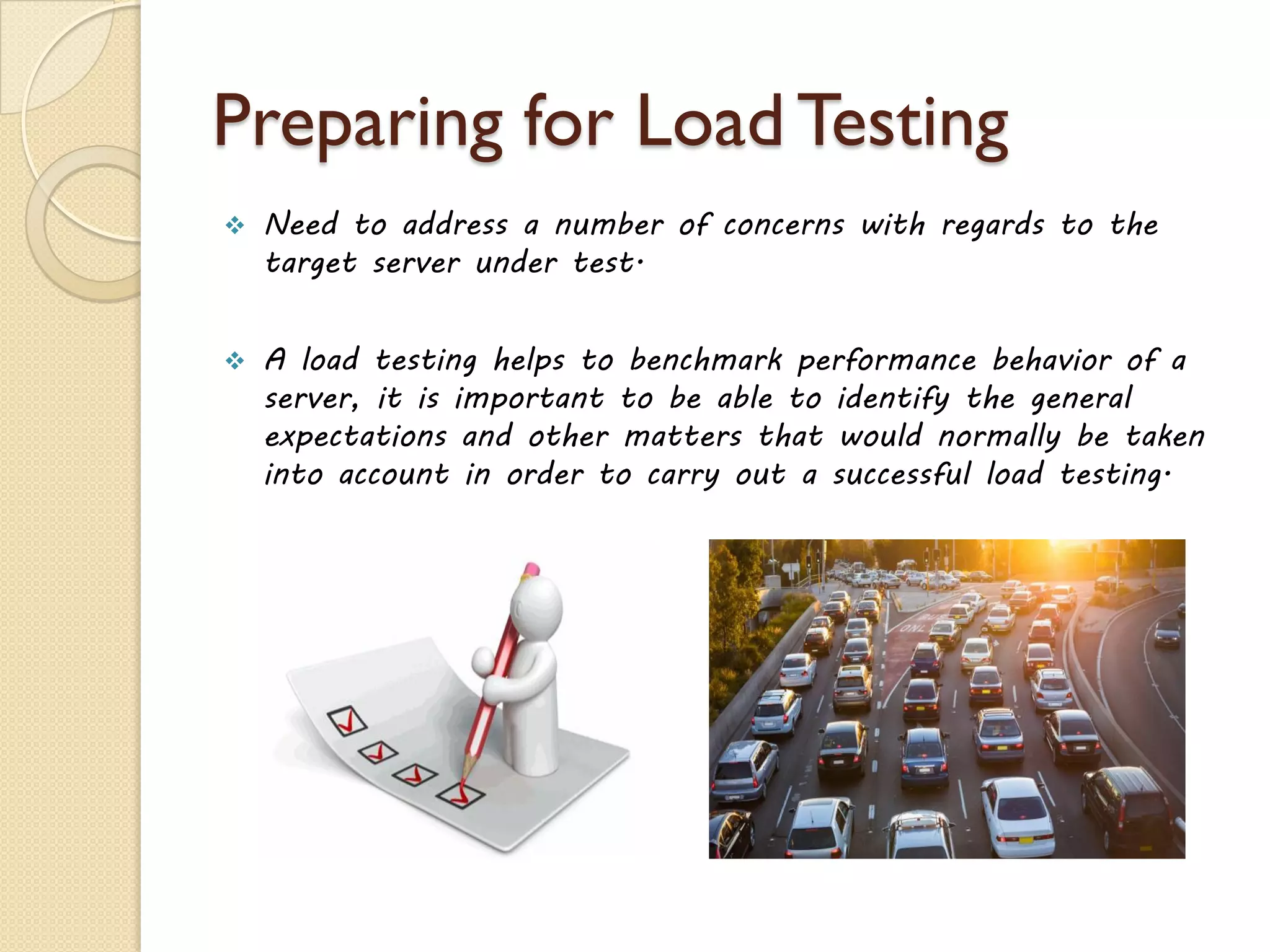 Preparing for Load Testing
 Need to address a number of concerns with regards to the
target server under test.
 A load testing helps to benchmark performance behavior of a
server, it is important to be able to identify the general
expectations and other matters that would normally be taken
into account in order to carry out a successful load testing.
 