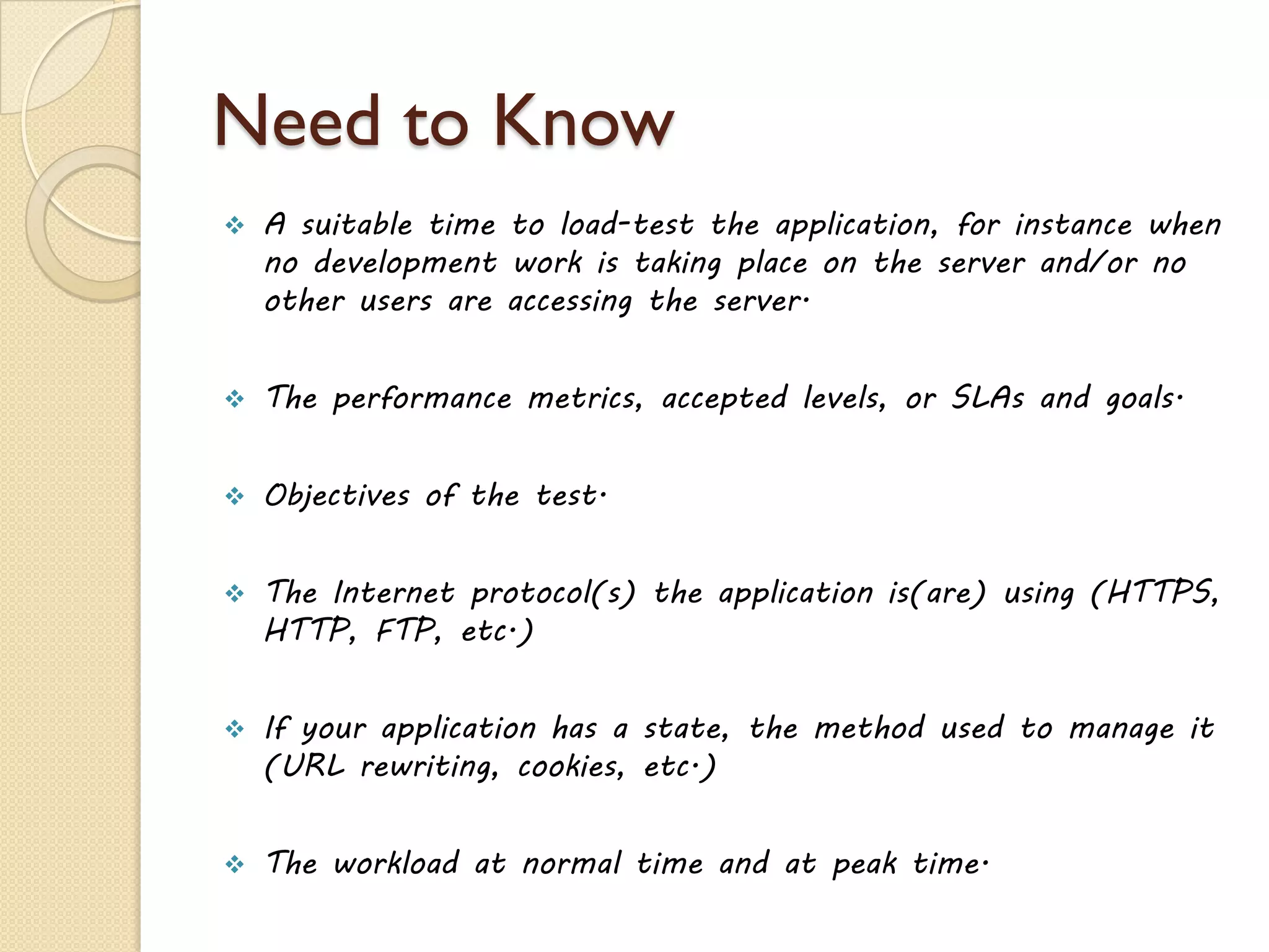 Need to Know
 A suitable time to load-test the application, for instance when
no development work is taking place on the server and/or no
other users are accessing the server.
 The performance metrics, accepted levels, or SLAs and goals.
 Objectives of the test.
 The Internet protocol(s) the application is(are) using (HTTPS,
HTTP, FTP, etc.)
 If your application has a state, the method used to manage it
(URL rewriting, cookies, etc.)
 The workload at normal time and at peak time.
 