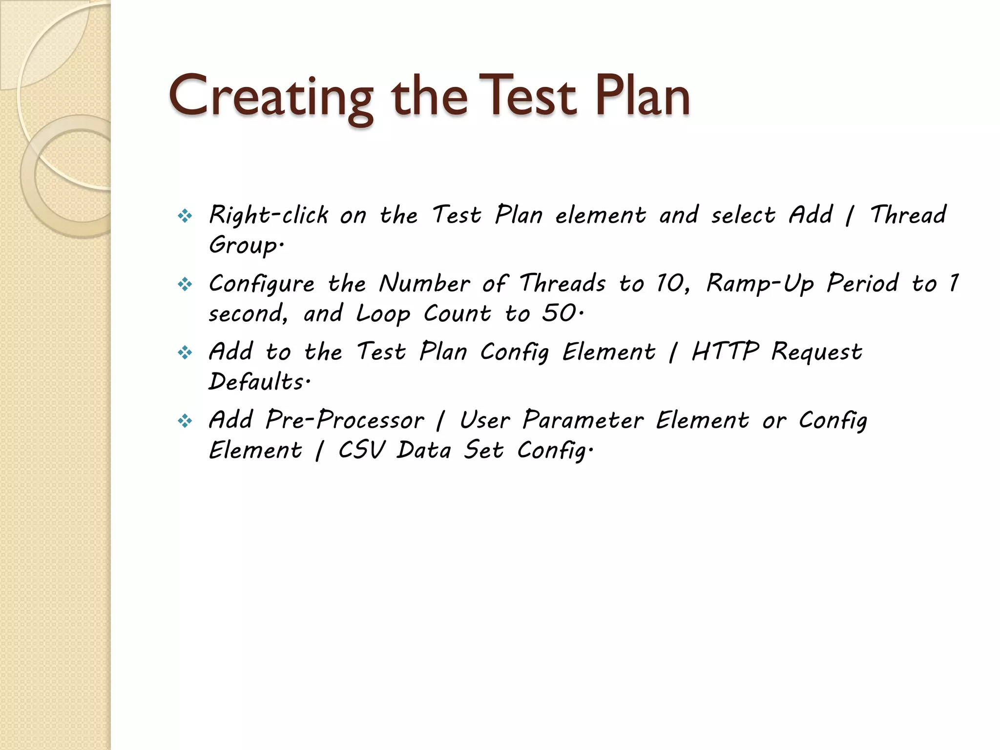 Creating the Test Plan
 Right-click on the Test Plan element and select Add | Thread
Group.
 Configure the Number of Threads to 10, Ramp-Up Period to 1
second, and Loop Count to 50.
 Add to the Test Plan Config Element | HTTP Request
Defaults.
 Add Pre-Processor | User Parameter Element or Config
Element | CSV Data Set Config.
 