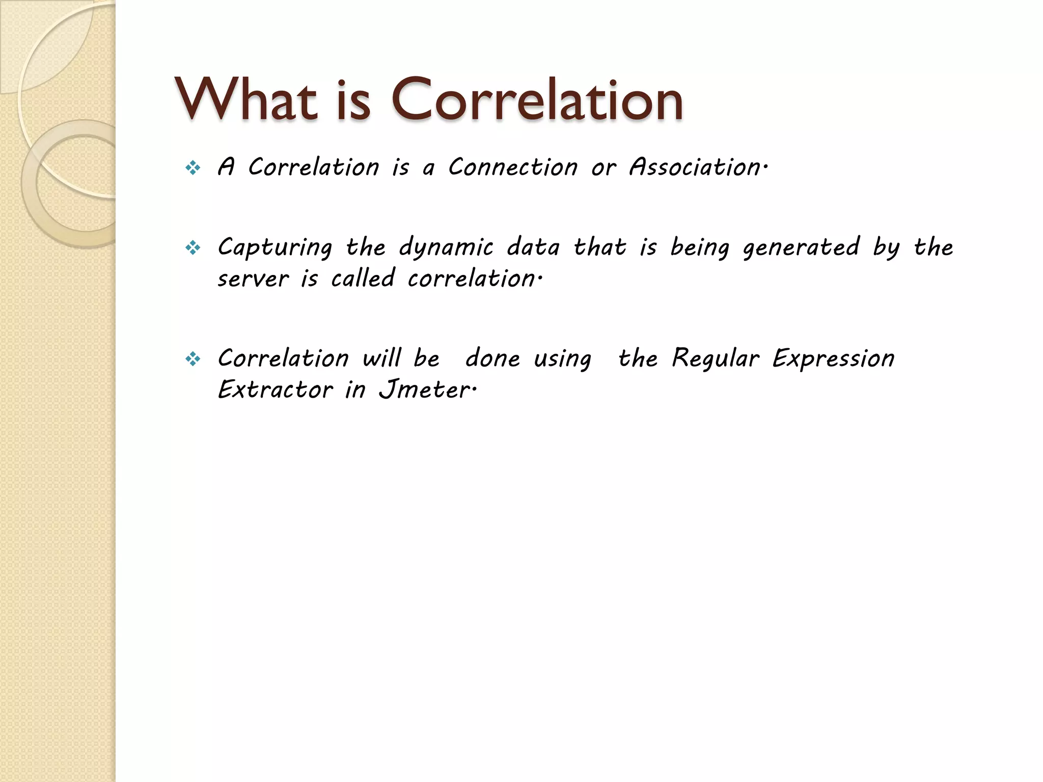 What is Correlation
 A Correlation is a Connection or Association.
 Capturing the dynamic data that is being generated by the
server is called correlation.
 Correlation will be done using the Regular Expression
Extractor in Jmeter.
 