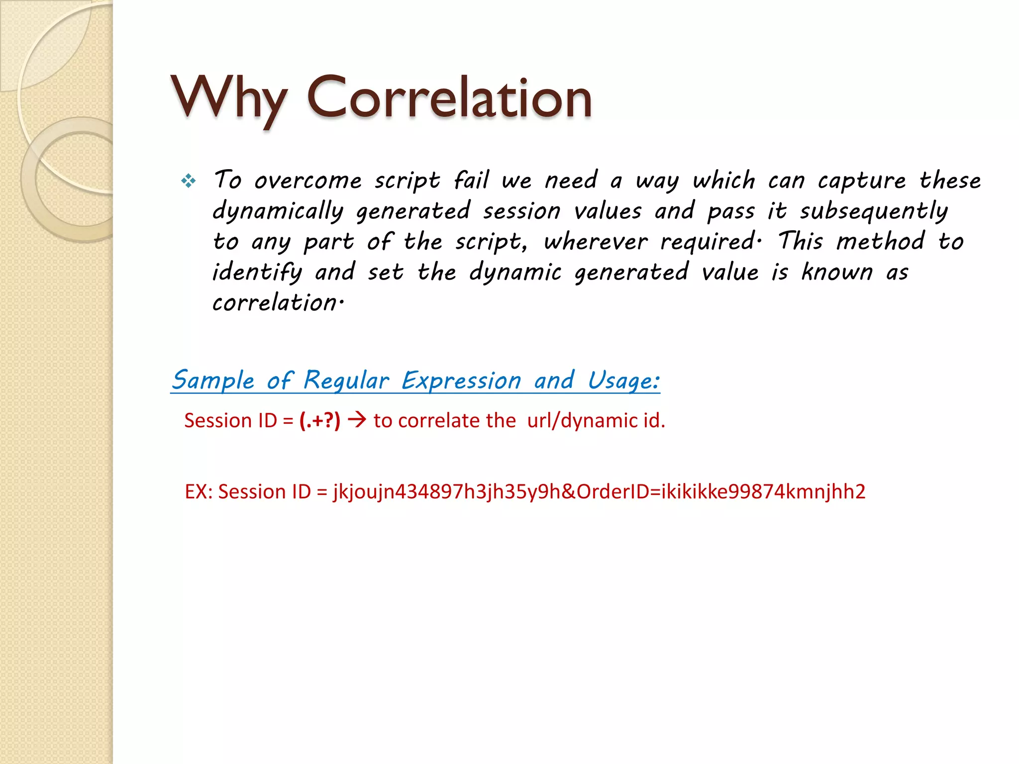 Why Correlation
 To overcome script fail we need a way which can capture these
dynamically generated session values and pass it subsequently
to any part of the script, wherever required. This method to
identify and set the dynamic generated value is known as
correlation.
Sample of Regular Expression and Usage:
Session ID = (.+?)  to correlate the url/dynamic id.
EX: Session ID = jkjoujn434897h3jh35y9h&OrderID=ikikikke99874kmnjhh2
 