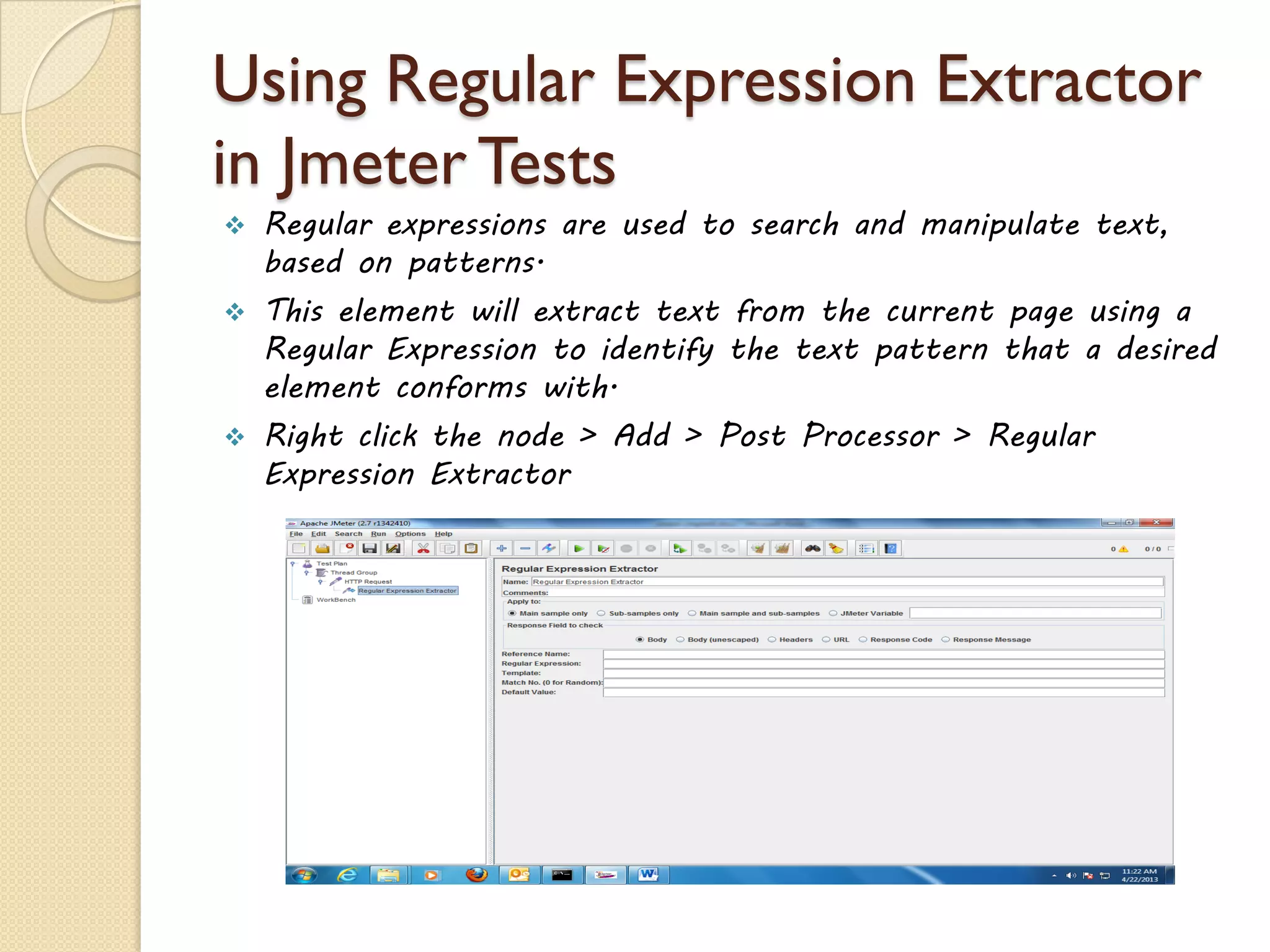 Using Regular Expression Extractor
in Jmeter Tests
 Regular expressions are used to search and manipulate text,
based on patterns.
 This element will extract text from the current page using a
Regular Expression to identify the text pattern that a desired
element conforms with.
 Right click the node > Add > Post Processor > Regular
Expression Extractor
 
