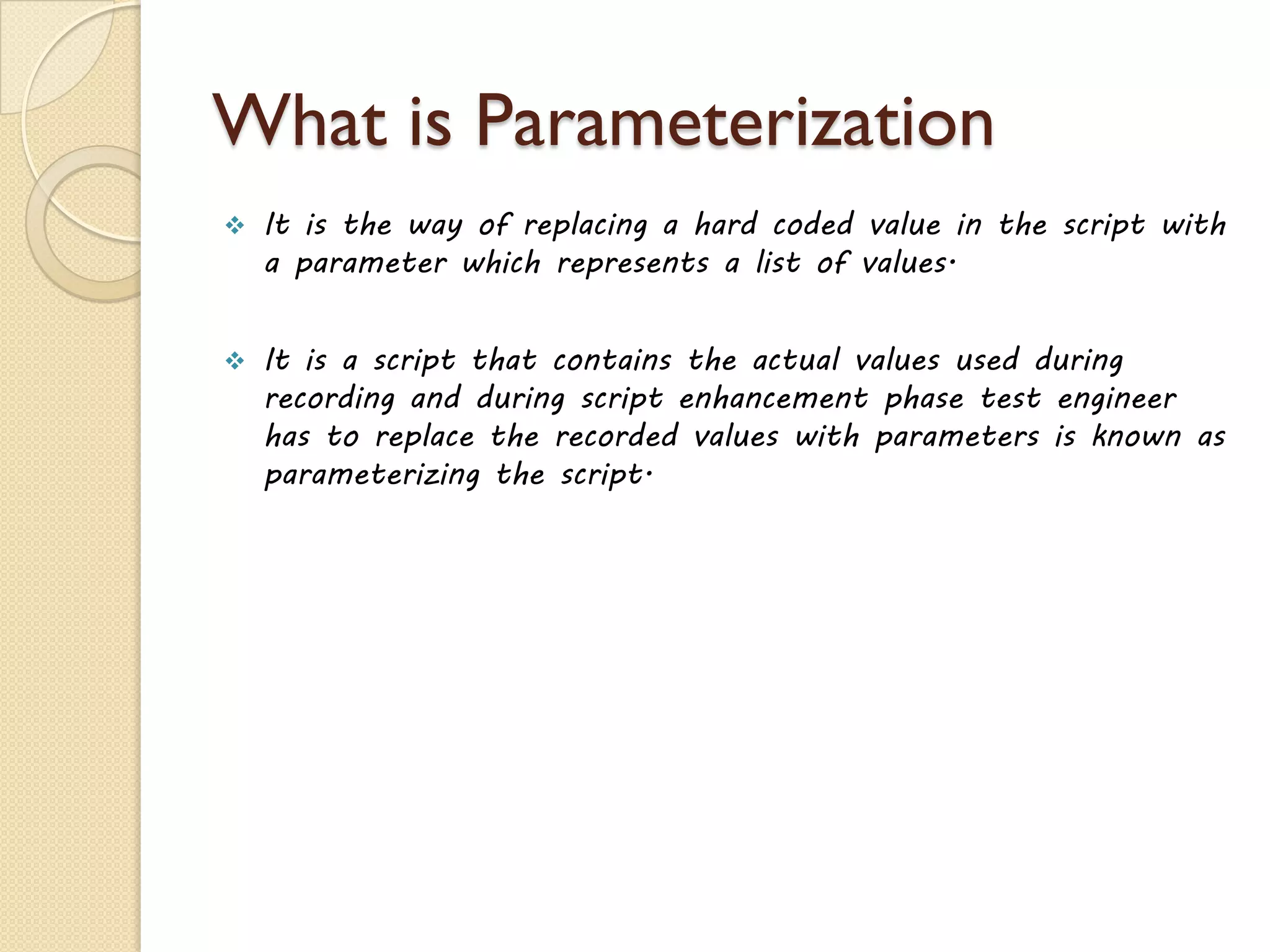 What is Parameterization
 It is the way of replacing a hard coded value in the script with
a parameter which represents a list of values.
 It is a script that contains the actual values used during
recording and during script enhancement phase test engineer
has to replace the recorded values with parameters is known as
parameterizing the script.
 