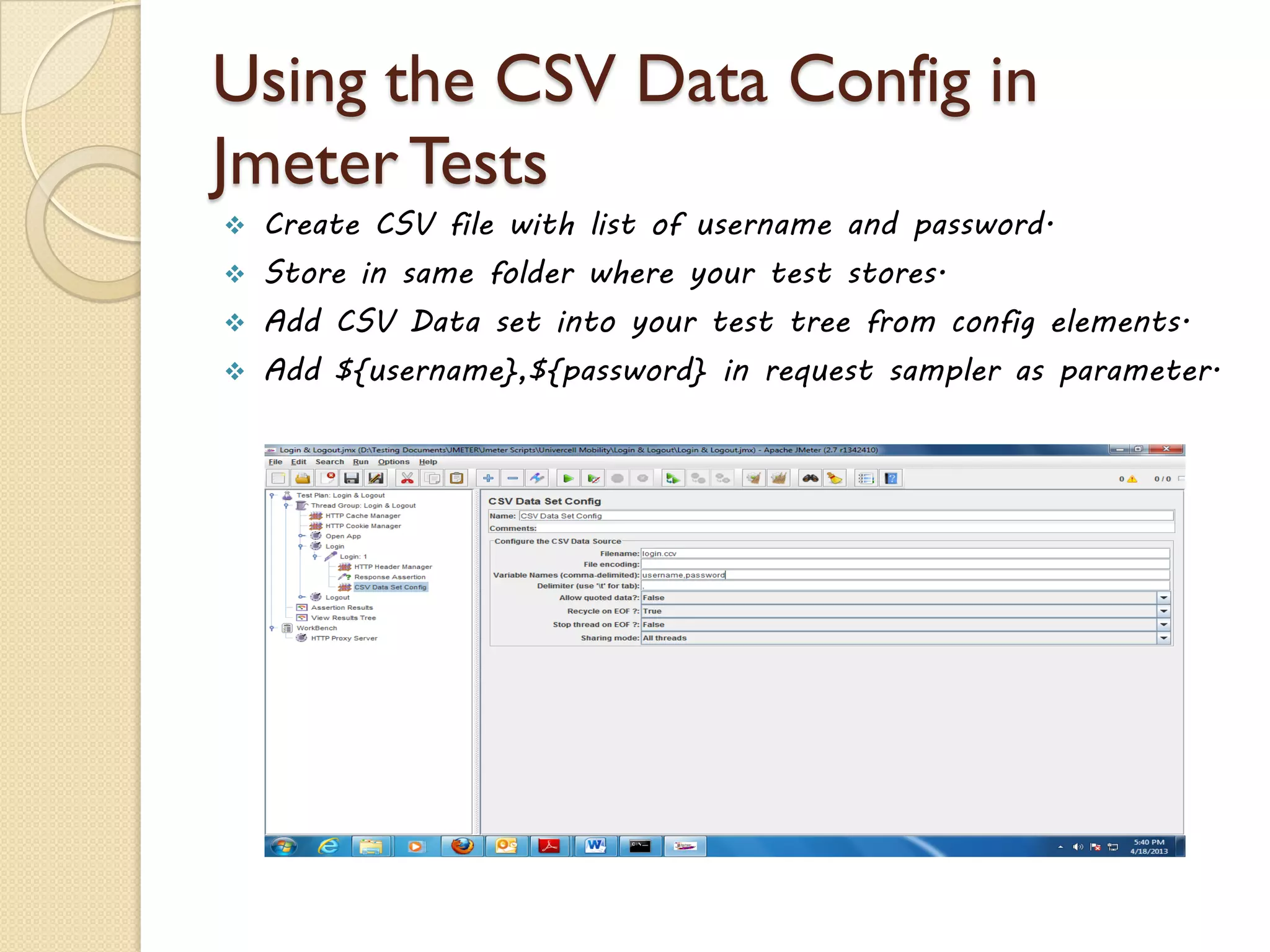 Using the CSV Data Config in
Jmeter Tests
 Create CSV file with list of username and password.
 Store in same folder where your test stores.
 Add CSV Data set into your test tree from config elements.
 Add ${username},${password} in request sampler as parameter.
 