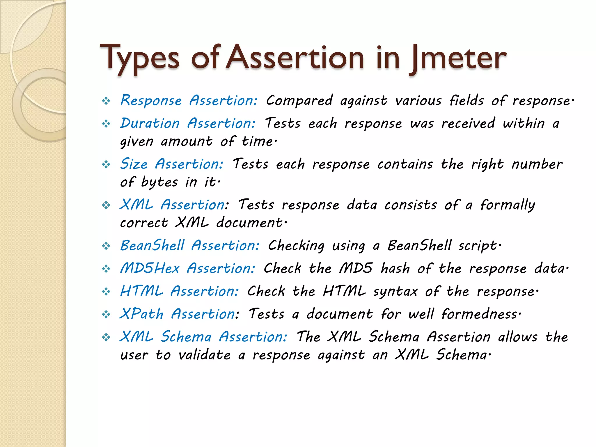 Types of Assertion in Jmeter
 Response Assertion: Compared against various fields of response.
 Duration Assertion: Tests each response was received within a
given amount of time.
 Size Assertion: Tests each response contains the right number
of bytes in it.
 XML Assertion: Tests response data consists of a formally
correct XML document.
 BeanShell Assertion: Checking using a BeanShell script.
 MD5Hex Assertion: Check the MD5 hash of the response data.
 HTML Assertion: Check the HTML syntax of the response.
 XPath Assertion: Tests a document for well formedness.
 XML Schema Assertion: The XML Schema Assertion allows the
user to validate a response against an XML Schema.
 
