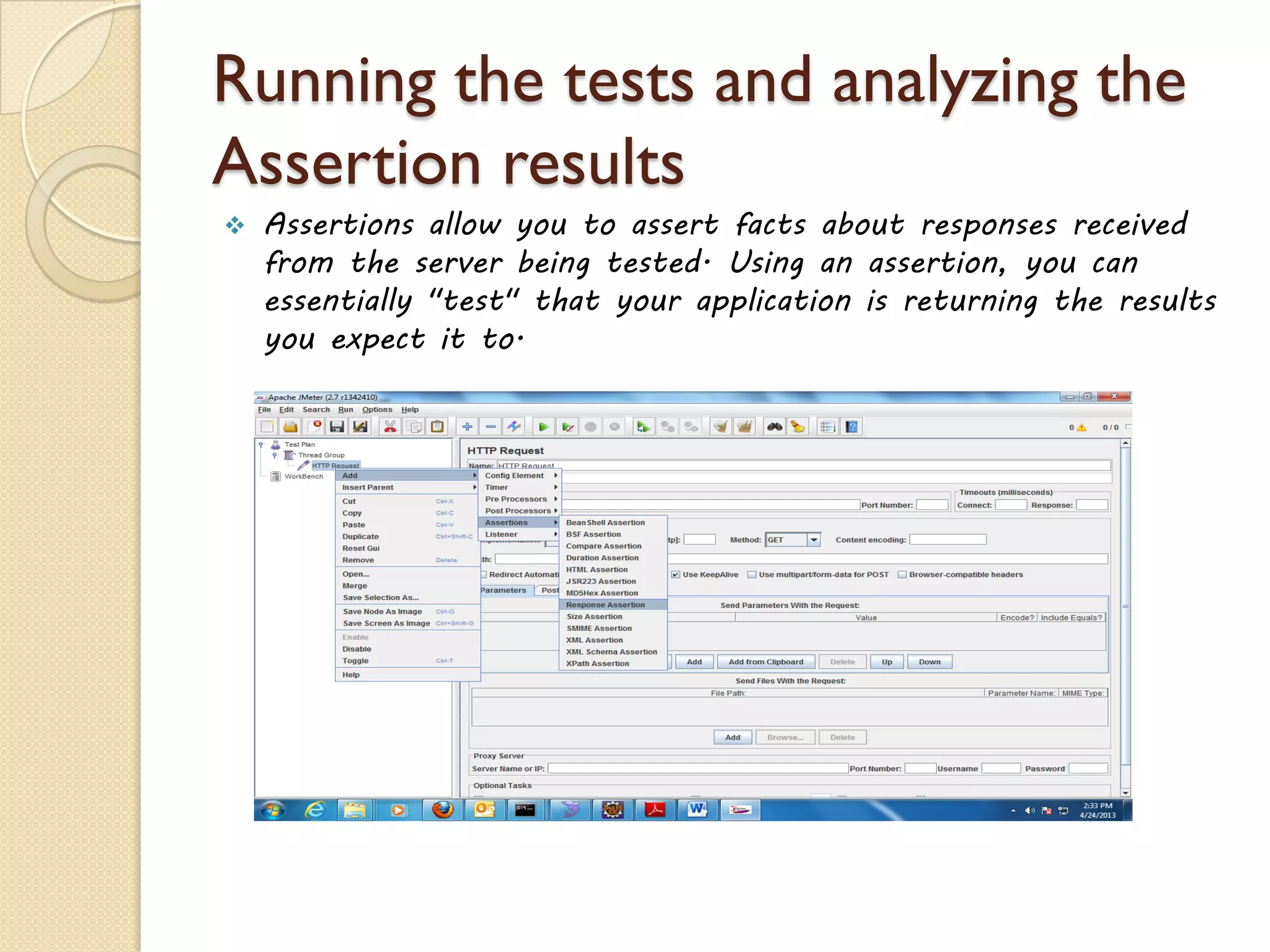 Running the tests and analyzing the
Assertion results
 Assertions allow you to assert facts about responses received
from the server being tested. Using an assertion, you can
essentially "test" that your application is returning the results
you expect it to.
 
