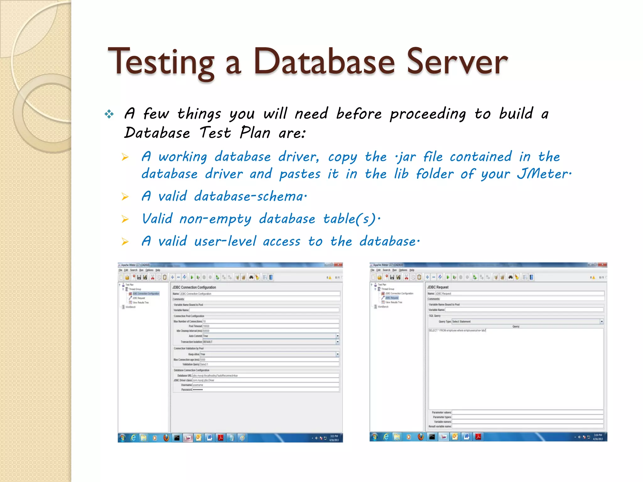 Testing a Database Server
 A few things you will need before proceeding to build a
Database Test Plan are:
 A working database driver, copy the .jar file contained in the
database driver and pastes it in the lib folder of your JMeter.
 A valid database-schema.
 Valid non-empty database table(s).
 A valid user-level access to the database.
 
