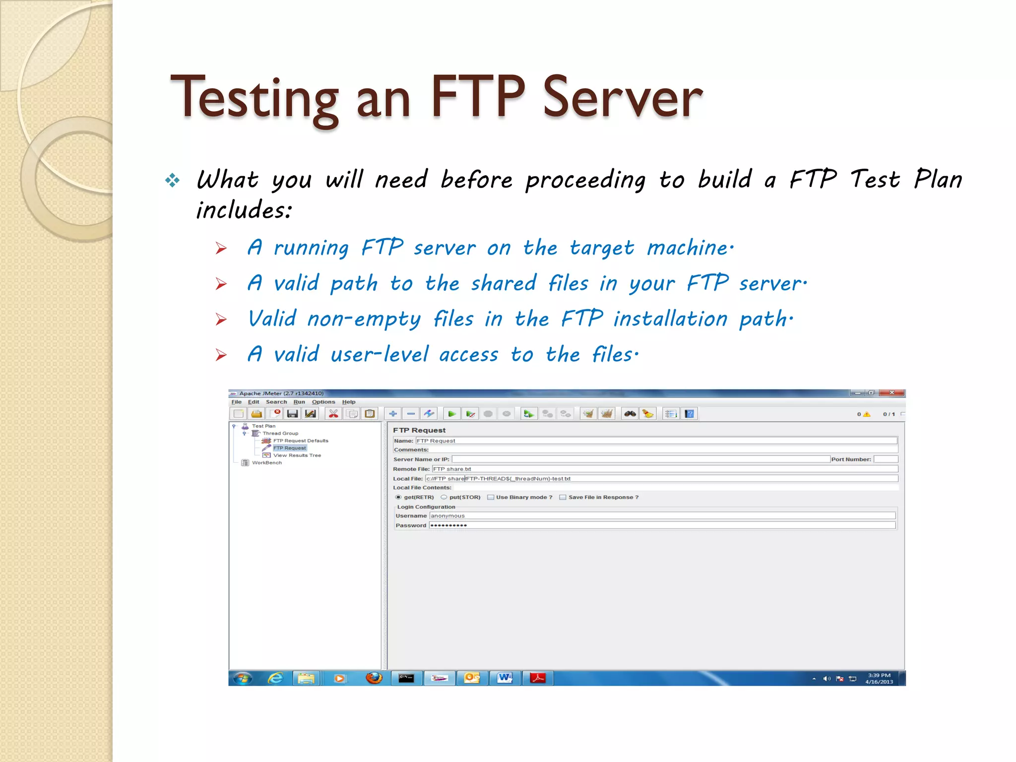 Testing an FTP Server
 What you will need before proceeding to build a FTP Test Plan
includes:
 A running FTP server on the target machine.
 A valid path to the shared files in your FTP server.
 Valid non-empty files in the FTP installation path.
 A valid user-level access to the files.
 