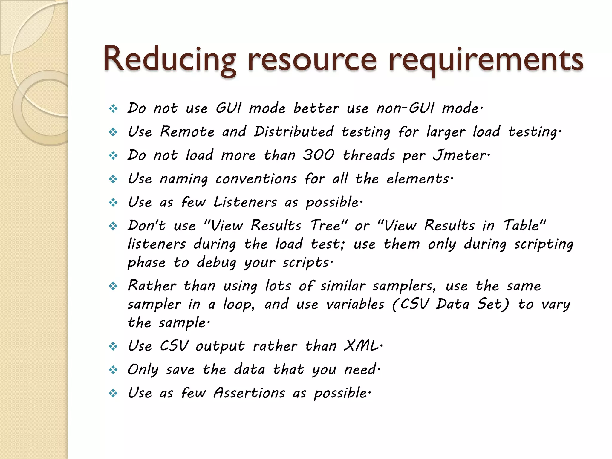 Reducing resource requirements
 Do not use GUI mode better use non-GUI mode.
 Use Remote and Distributed testing for larger load testing.
 Do not load more than 300 threads per Jmeter.
 Use naming conventions for all the elements.
 Use as few Listeners as possible.
 Don't use "View Results Tree" or "View Results in Table"
listeners during the load test; use them only during scripting
phase to debug your scripts.
 Rather than using lots of similar samplers, use the same
sampler in a loop, and use variables (CSV Data Set) to vary
the sample.
 Use CSV output rather than XML.
 Only save the data that you need.
 Use as few Assertions as possible.
 