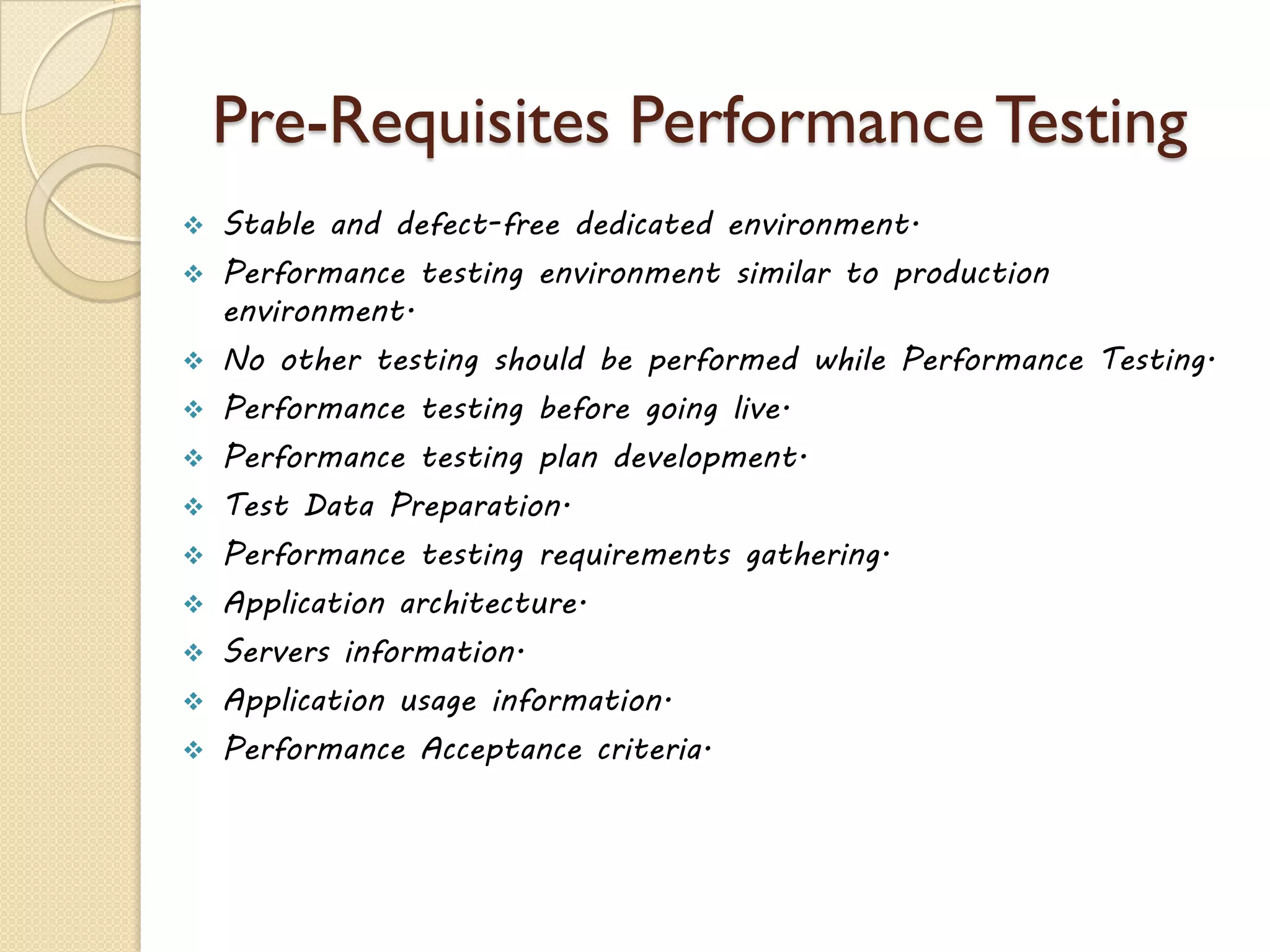 Pre-Requisites PerformanceTesting
 Stable and defect-free dedicated environment.
 Performance testing environment similar to production
environment.
 No other testing should be performed while Performance Testing.
 Performance testing before going live.
 Performance testing plan development.
 Test Data Preparation.
 Performance testing requirements gathering.
 Application architecture.
 Servers information.
 Application usage information.
 Performance Acceptance criteria.
 