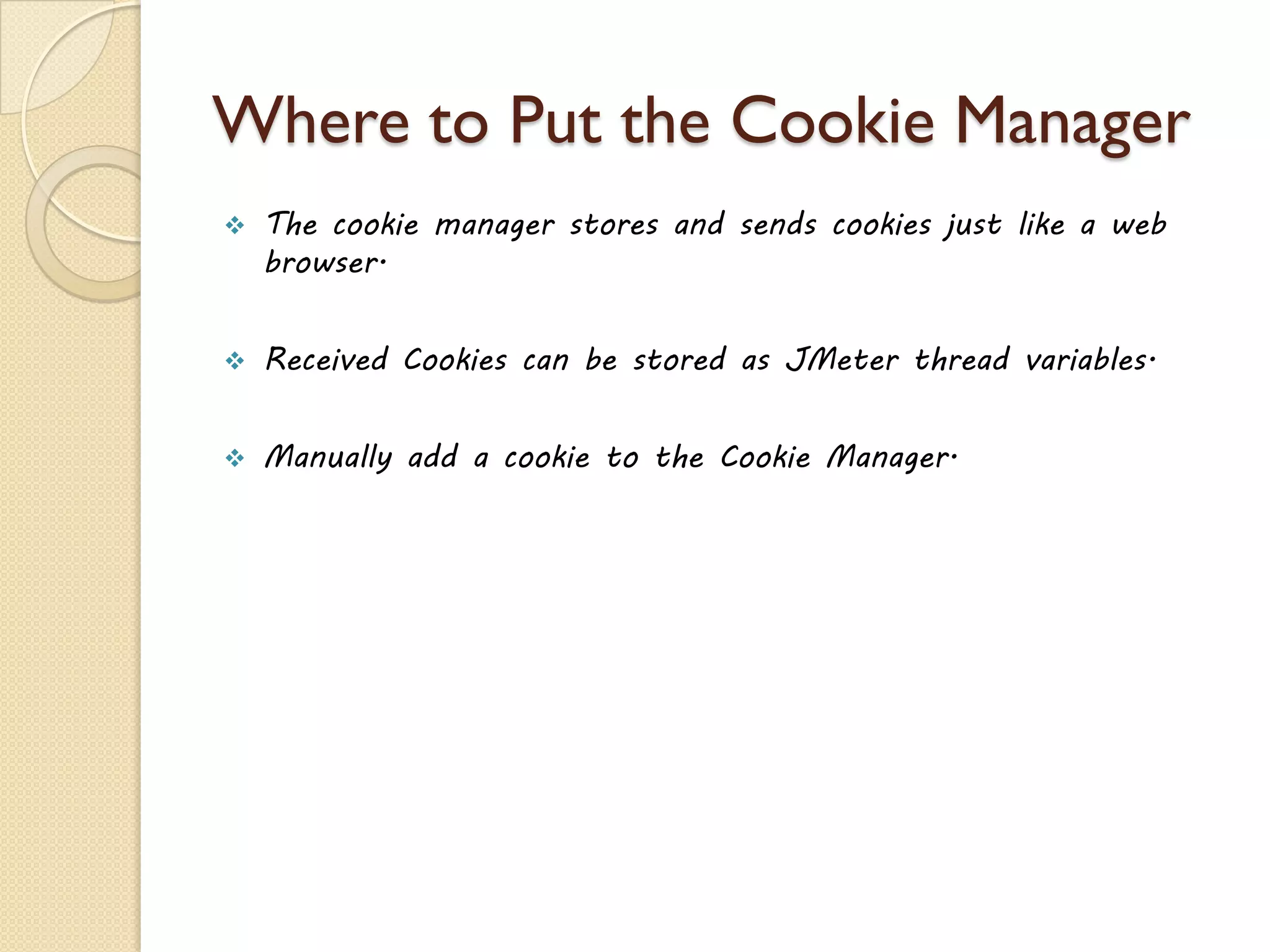 Where to Put the Cookie Manager
 The cookie manager stores and sends cookies just like a web
browser.
 Received Cookies can be stored as JMeter thread variables.
 Manually add a cookie to the Cookie Manager.
 