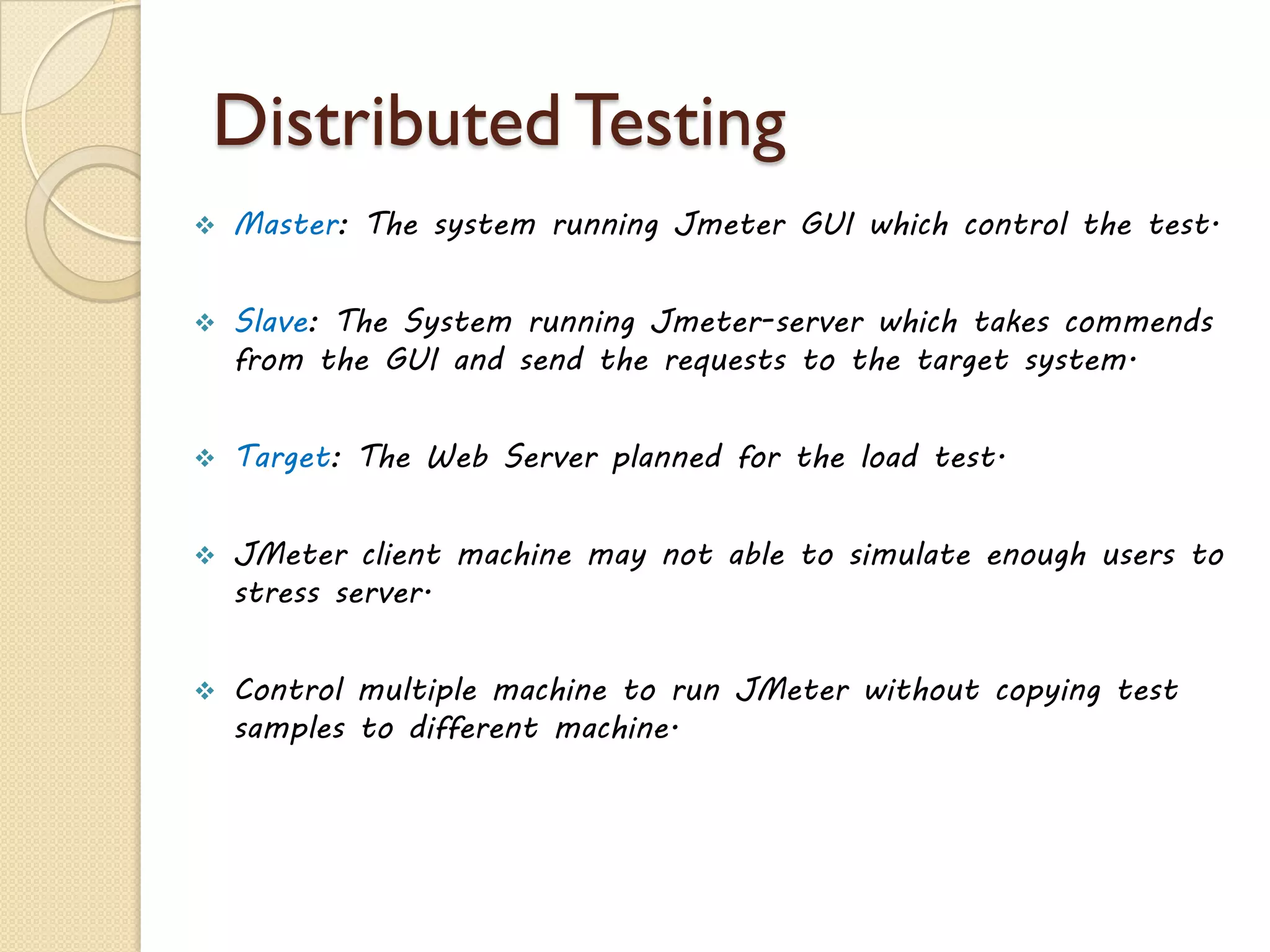 Distributed Testing
 Master: The system running Jmeter GUI which control the test.
 Slave: The System running Jmeter-server which takes commends
from the GUI and send the requests to the target system.
 Target: The Web Server planned for the load test.
 JMeter client machine may not able to simulate enough users to
stress server.
 Control multiple machine to run JMeter without copying test
samples to different machine.
 